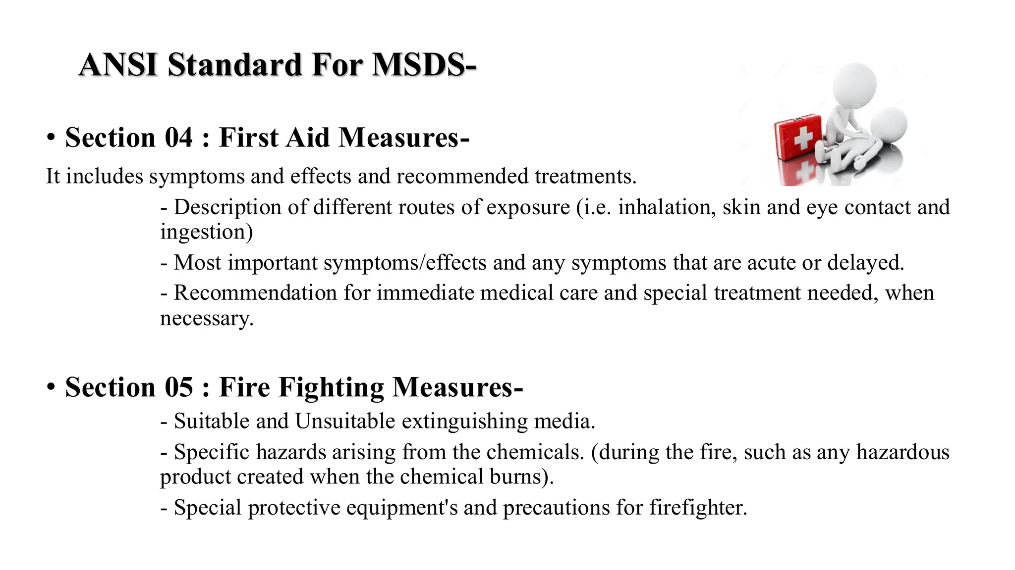 ANSI Standard For MSDS-
• Section 04 : First Aid Measures-
It includes symptoms and effects and recommended treatments.
- Description of different routes of exposure (i.e. inhalation, skin and eye contact and
ingestion)
- Most important symptoms/effects and any symptoms that are acute or delayed.
- Recommendation for immediate medical care and special treatment needed, when
necessary.
• Section 05 : Fire Fighting Measures-
- Suitable and Unsuitable extinguishing media.
- Specific hazards arising from the chemicals. (during the fire, such as any hazardous
product created when the chemical burns).
- Special protective equipment's and precautions for firefighter.
 