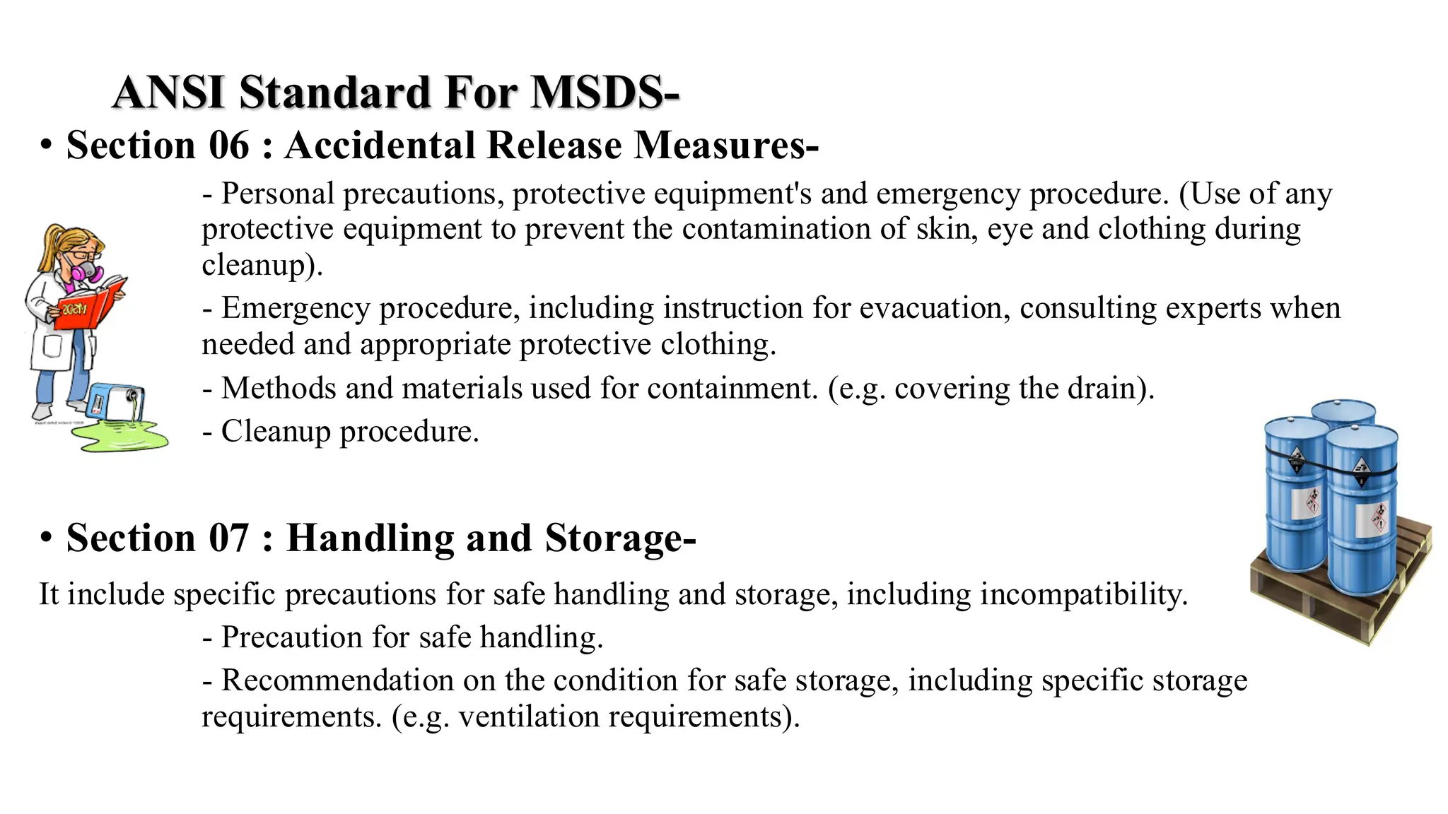 ANSI Standard For MSDS-
• Section 06 : Accidental Release Measures-
- Personal precautions, protective equipment's and emergency procedure. (Use of any
protective equipment to prevent the contamination of skin, eye and clothing during
cleanup).
- Emergency procedure, including instruction for evacuation, consulting experts when
needed and appropriate protective clothing.
- Methods and materials used for containment. (e.g. covering the drain).
- Cleanup procedure.
• Section 07 : Handling and Storage-
It include specific precautions for safe handling and storage, including incompatibility.
- Precaution for safe handling.
- Recommendation on the condition for safe storage, including specific storage
requirements. (e.g. ventilation requirements).
 