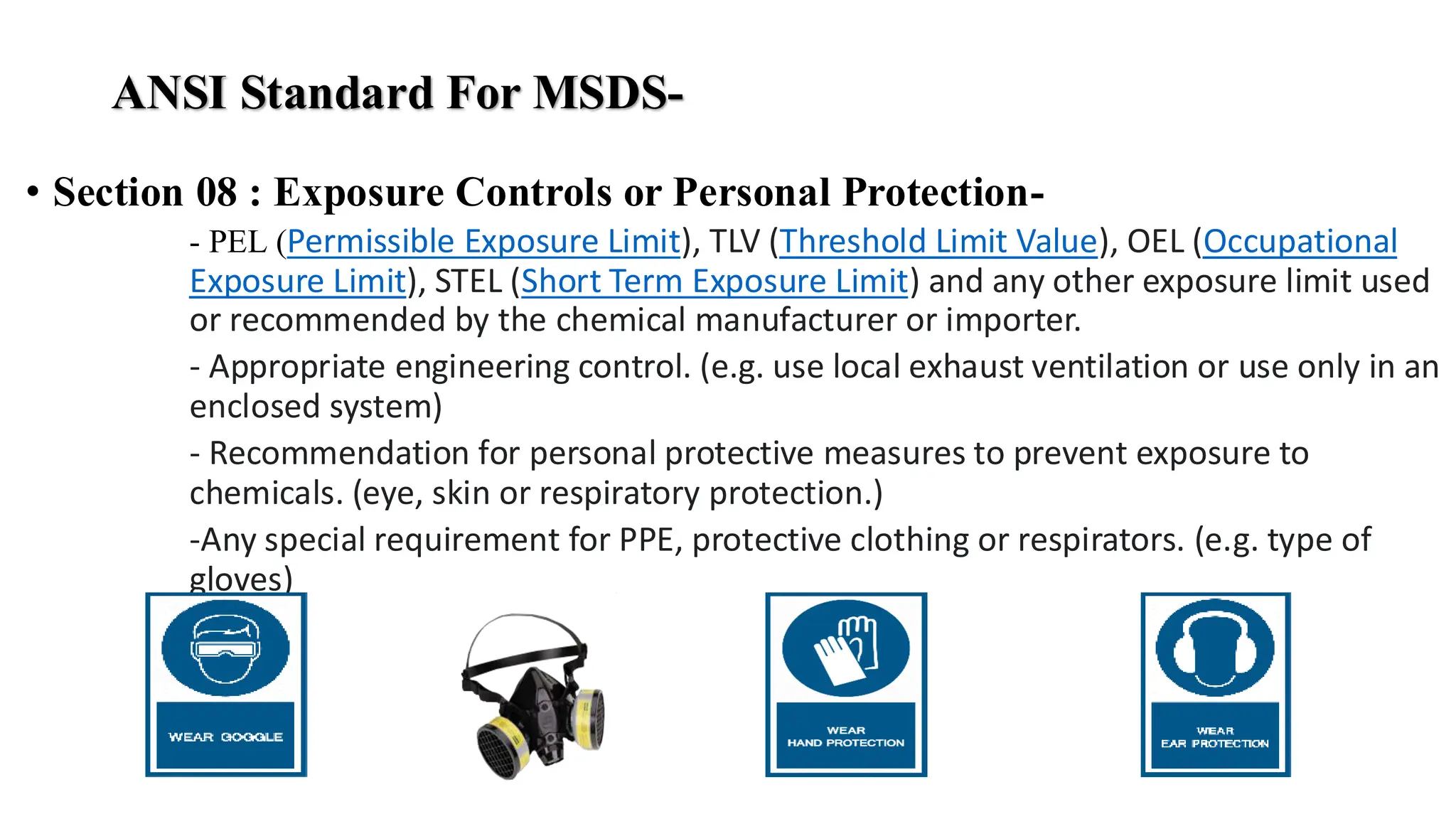 ANSI Standard For MSDS-
• Section 08 : Exposure Controls or Personal Protection-
- PEL (Permissible Exposure Limit), TLV (Threshold Limit Value), OEL (Occupational
Exposure Limit), STEL (Short Term Exposure Limit) and any other exposure limit used
or recommended by the chemical manufacturer or importer.
- Appropriate engineering control. (e.g. use local exhaust ventilation or use only in an
enclosed system)
- Recommendation for personal protective measures to prevent exposure to
chemicals. (eye, skin or respiratory protection.)
-Any special requirement for PPE, protective clothing or respirators. (e.g. type of
gloves)
 