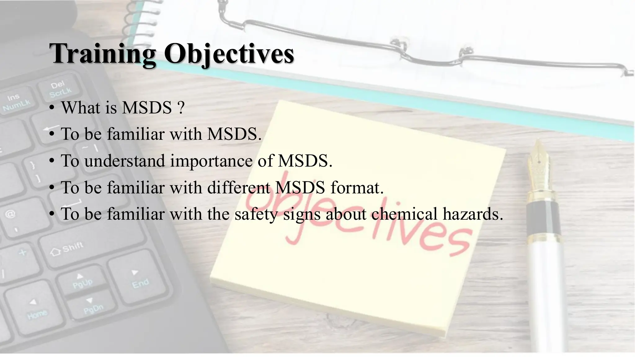 Training Objectives
• What is MSDS ?
• To be familiar with MSDS.
• To understand importance of MSDS.
• To be familiar with different MSDS format.
• To be familiar with the safety signs about chemical hazards.
 