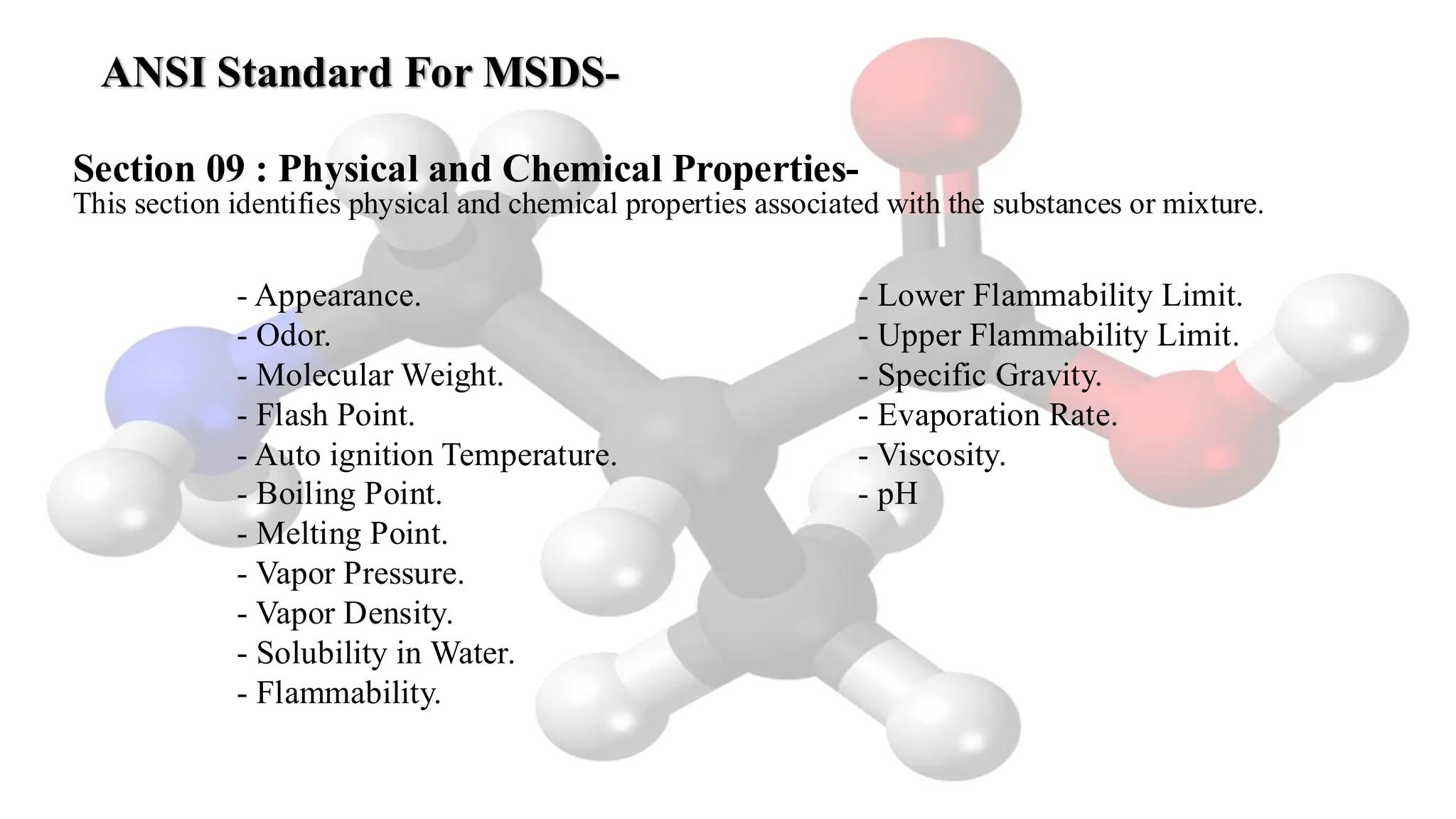 ANSI Standard For MSDS-
- Appearance.
- Odor.
- Molecular Weight.
- Flash Point.
- Auto ignition Temperature.
- Boiling Point.
- Melting Point.
- Vapor Pressure.
- Vapor Density.
- Solubility in Water.
- Flammability.
- Lower Flammability Limit.
- Upper Flammability Limit.
- Specific Gravity.
- Evaporation Rate.
- Viscosity.
- pH
Section 09 : Physical and Chemical Properties-
This section identifies physical and chemical properties associated with the substances or mixture.
 
