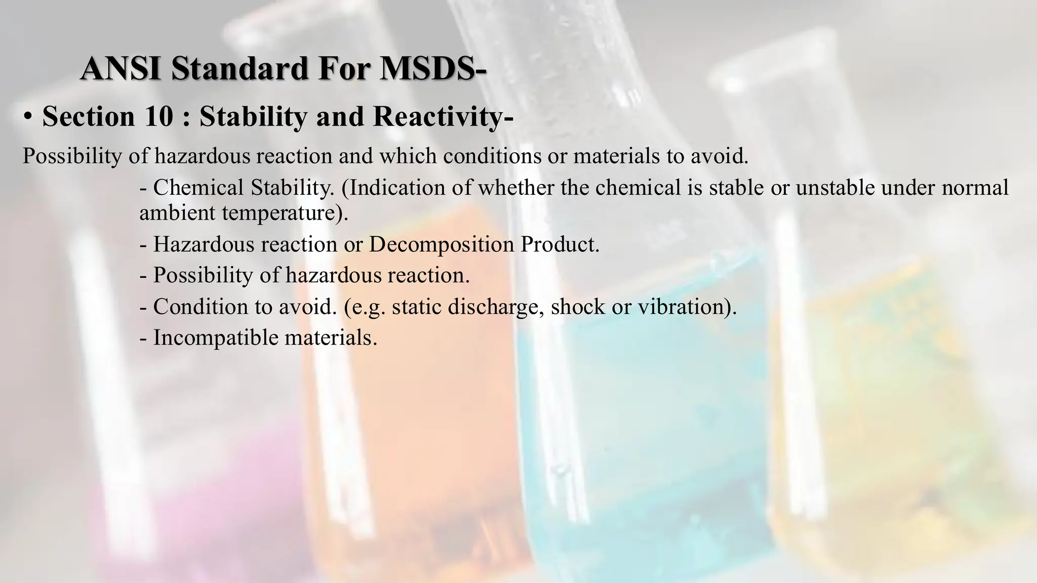 ANSI Standard For MSDS-
• Section 10 : Stability and Reactivity-
Possibility of hazardous reaction and which conditions or materials to avoid.
- Chemical Stability. (Indication of whether the chemical is stable or unstable under normal
ambient temperature).
- Hazardous reaction or Decomposition Product.
- Possibility of hazardous reaction.
- Condition to avoid. (e.g. static discharge, shock or vibration).
- Incompatible materials.
 