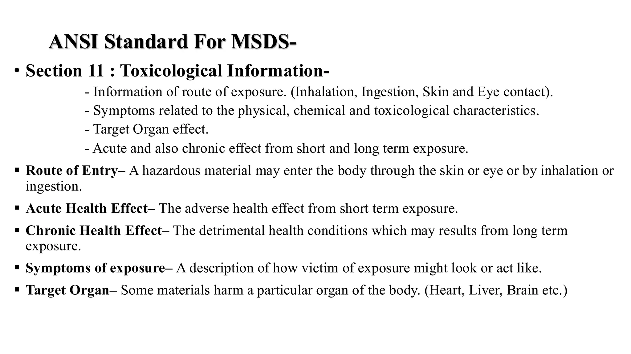 ANSI Standard For MSDS-
• Section 11 : Toxicological Information-
- Information of route of exposure. (Inhalation, Ingestion, Skin and Eye contact).
- Symptoms related to the physical, chemical and toxicological characteristics.
- Target Organ effect.
- Acute and also chronic effect from short and long term exposure.
▪ Route of Entry– A hazardous material may enter the body through the skin or eye or by inhalation or
ingestion.
▪ Acute Health Effect– The adverse health effect from short term exposure.
▪ Chronic Health Effect– The detrimental health conditions which may results from long term
exposure.
▪ Symptoms of exposure– A description of how victim of exposure might look or act like.
▪ Target Organ– Some materials harm a particular organ of the body. (Heart, Liver, Brain etc.)
 