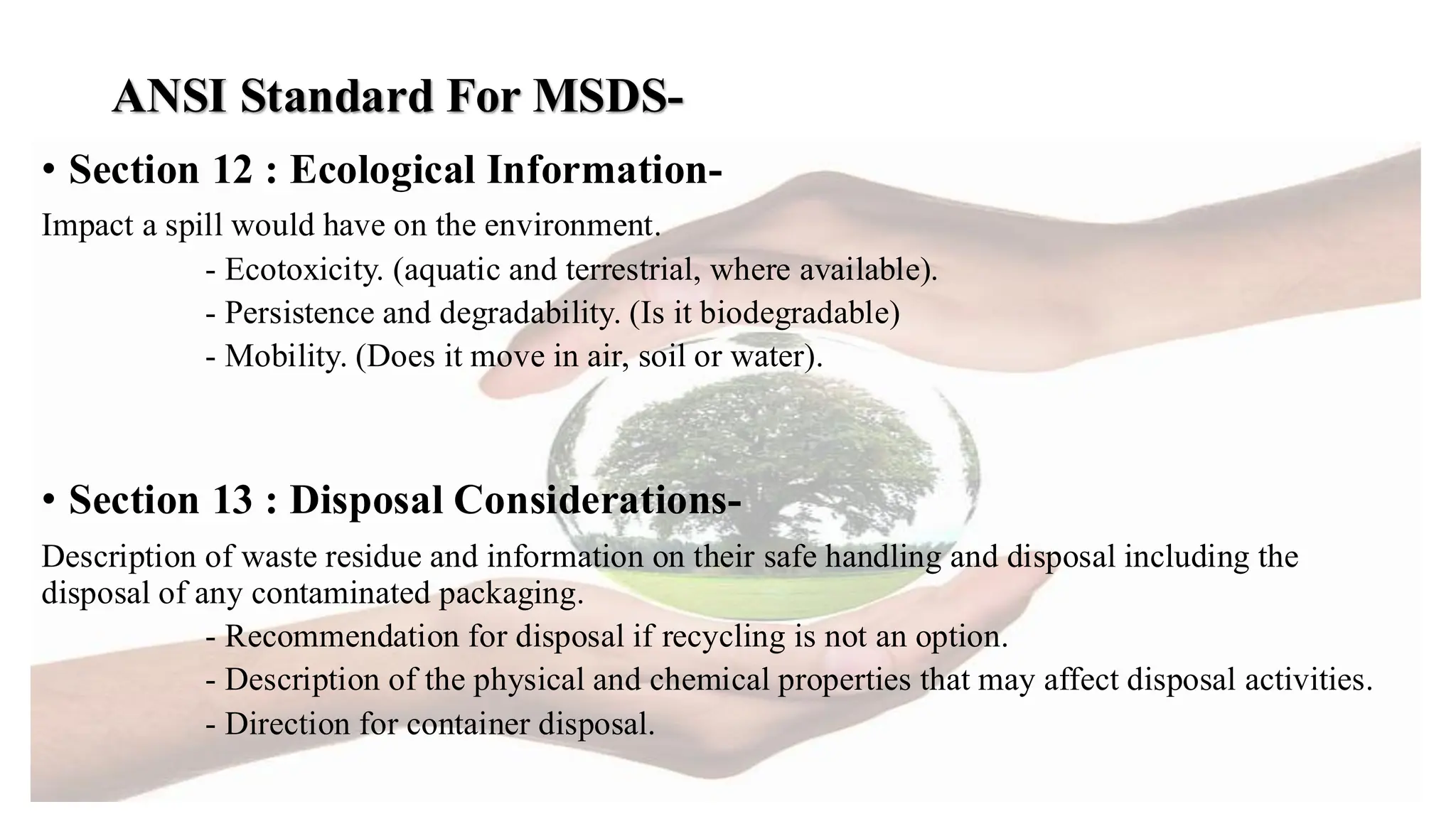 ANSI Standard For MSDS-
• Section 12 : Ecological Information-
Impact a spill would have on the environment.
- Ecotoxicity. (aquatic and terrestrial, where available).
- Persistence and degradability. (Is it biodegradable)
- Mobility. (Does it move in air, soil or water).
• Section 13 : Disposal Considerations-
Description of waste residue and information on their safe handling and disposal including the
disposal of any contaminated packaging.
- Recommendation for disposal if recycling is not an option.
- Description of the physical and chemical properties that may affect disposal activities.
- Direction for container disposal.
 