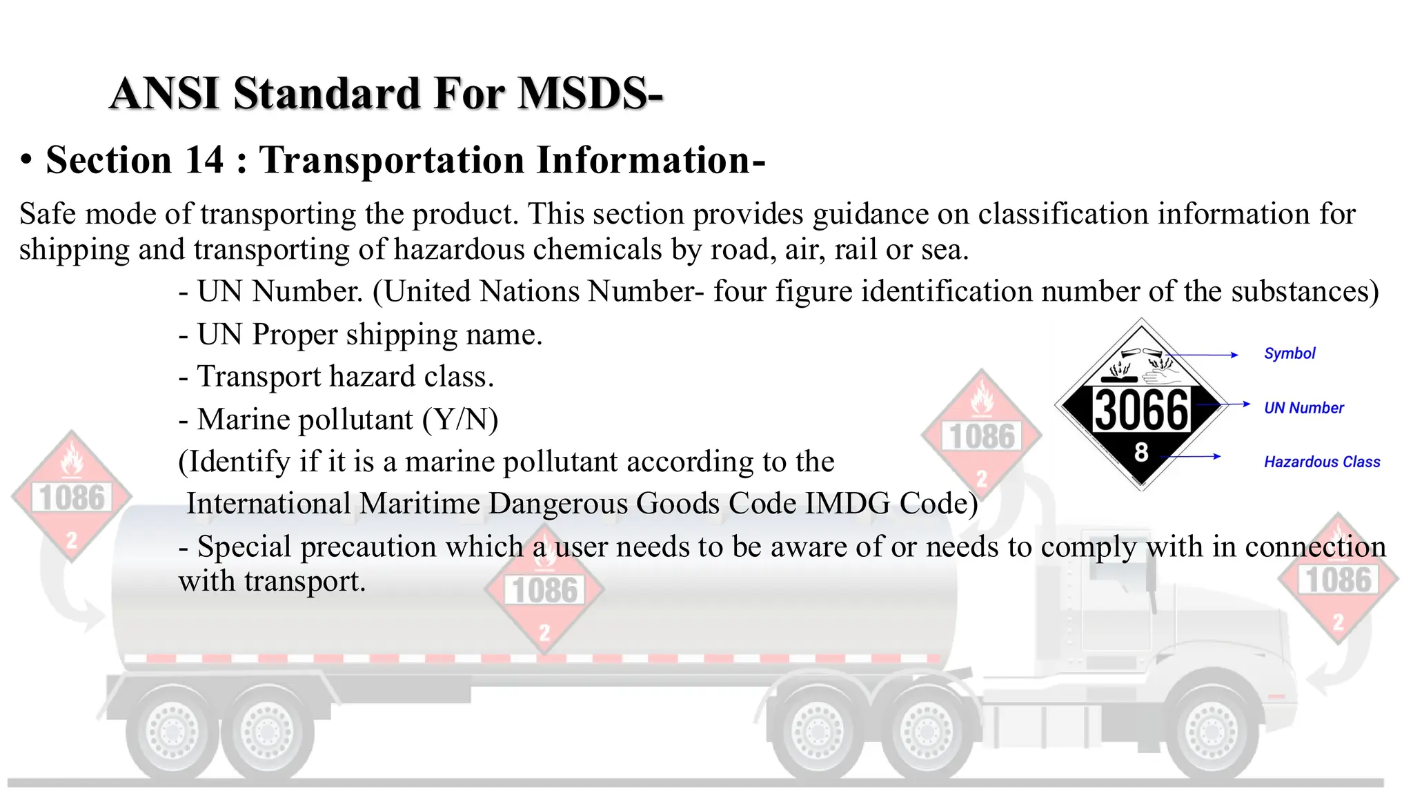 ANSI Standard For MSDS-
• Section 14 : Transportation Information-
Safe mode of transporting the product. This section provides guidance on classification information for
shipping and transporting of hazardous chemicals by road, air, rail or sea.
- UN Number. (United Nations Number- four figure identification number of the substances)
- UN Proper shipping name.
- Transport hazard class.
- Marine pollutant (Y/N)
(Identify if it is a marine pollutant according to the
International Maritime Dangerous Goods Code IMDG Code)
- Special precaution which a user needs to be aware of or needs to comply with in connection
with transport.
 