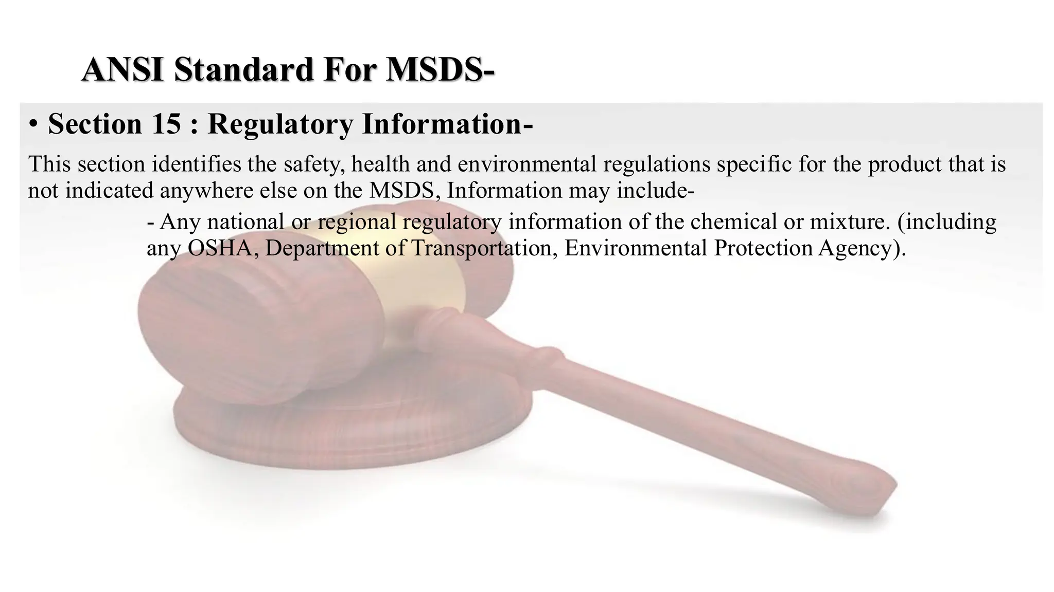 ANSI Standard For MSDS-
• Section 15 : Regulatory Information-
This section identifies the safety, health and environmental regulations specific for the product that is
not indicated anywhere else on the MSDS, Information may include-
- Any national or regional regulatory information of the chemical or mixture. (including
any OSHA, Department of Transportation, Environmental Protection Agency).
 