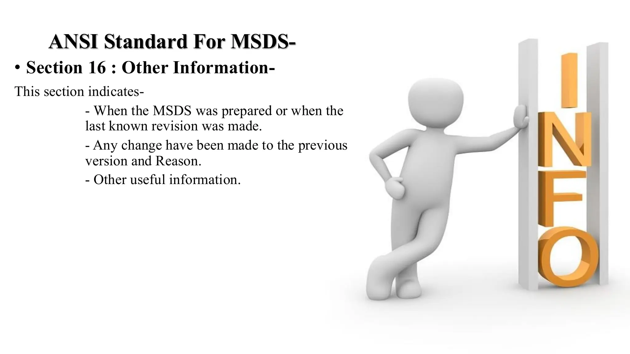 ANSI Standard For MSDS-
• Section 16 : Other Information-
This section indicates-
- When the MSDS was prepared or when the
last known revision was made.
- Any change have been made to the previous
version and Reason.
- Other useful information.
 