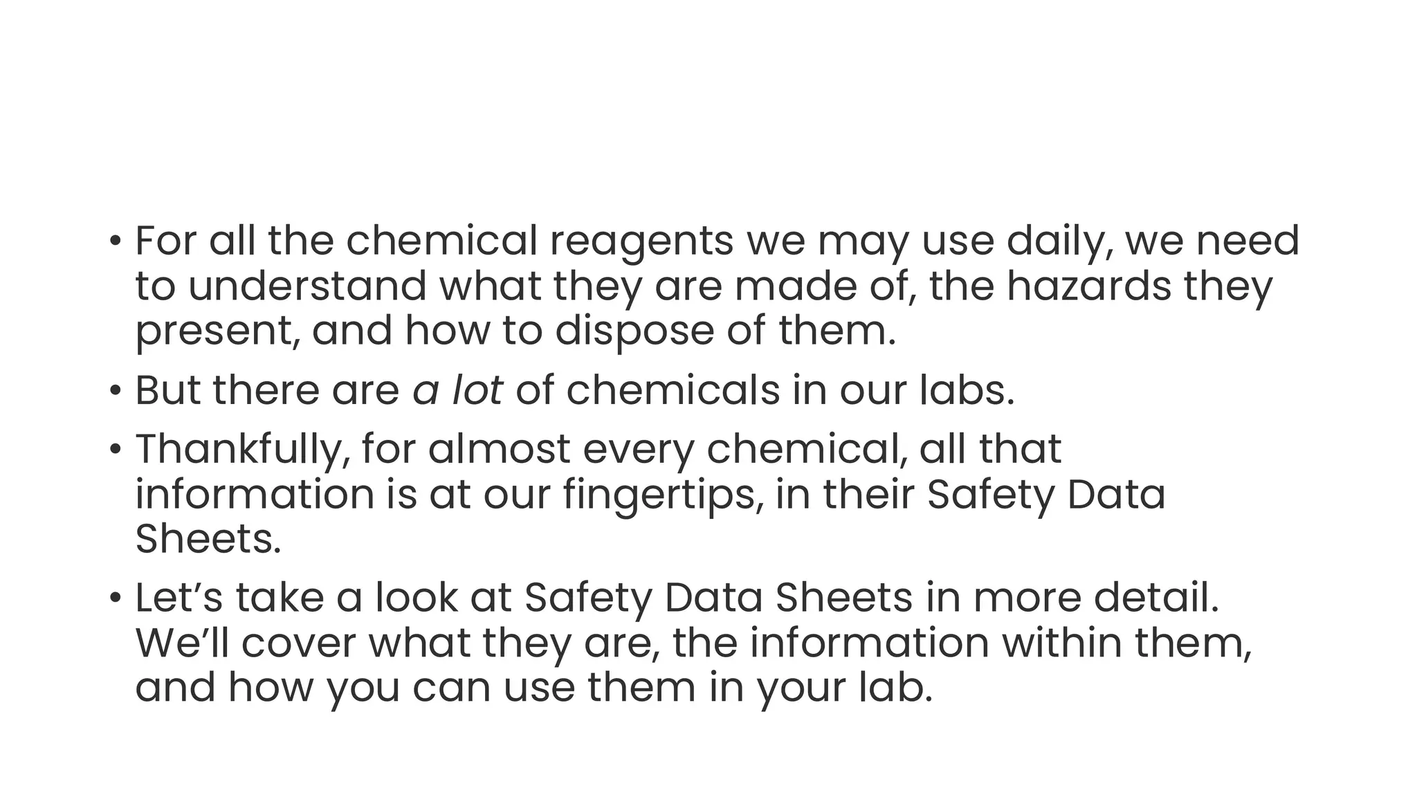 • For all the chemical reagents we may use daily, we need
to understand what they are made of, the hazards they
present, and how to dispose of them.
• But there are a lot of chemicals in our labs.
• Thankfully, for almost every chemical, all that
information is at our fingertips, in their Safety Data
Sheets.
• Let’s take a look at Safety Data Sheets in more detail.
We’ll cover what they are, the information within them,
and how you can use them in your lab.
 