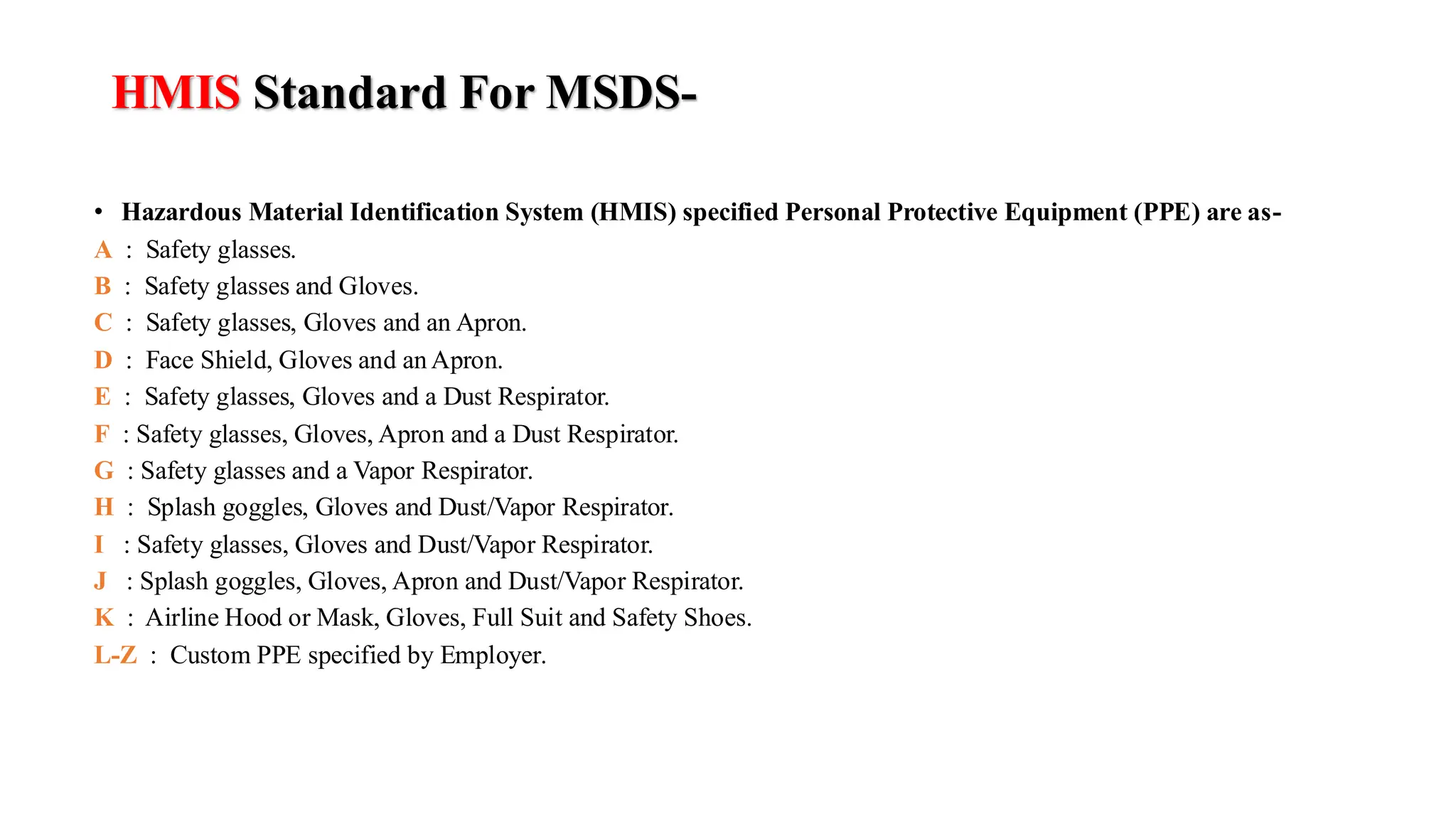 HMIS Standard For MSDS-
• Hazardous Material Identification System (HMIS) specified Personal Protective Equipment (PPE) are as-
A : Safety glasses.
B : Safety glasses and Gloves.
C : Safety glasses, Gloves and an Apron.
D : Face Shield, Gloves and an Apron.
E : Safety glasses, Gloves and a Dust Respirator.
F : Safety glasses, Gloves, Apron and a Dust Respirator.
G : Safety glasses and a Vapor Respirator.
H : Splash goggles, Gloves and Dust/Vapor Respirator.
I : Safety glasses, Gloves and Dust/Vapor Respirator.
J : Splash goggles, Gloves, Apron and Dust/Vapor Respirator.
K : Airline Hood or Mask, Gloves, Full Suit and Safety Shoes.
L-Z : Custom PPE specified by Employer.
 