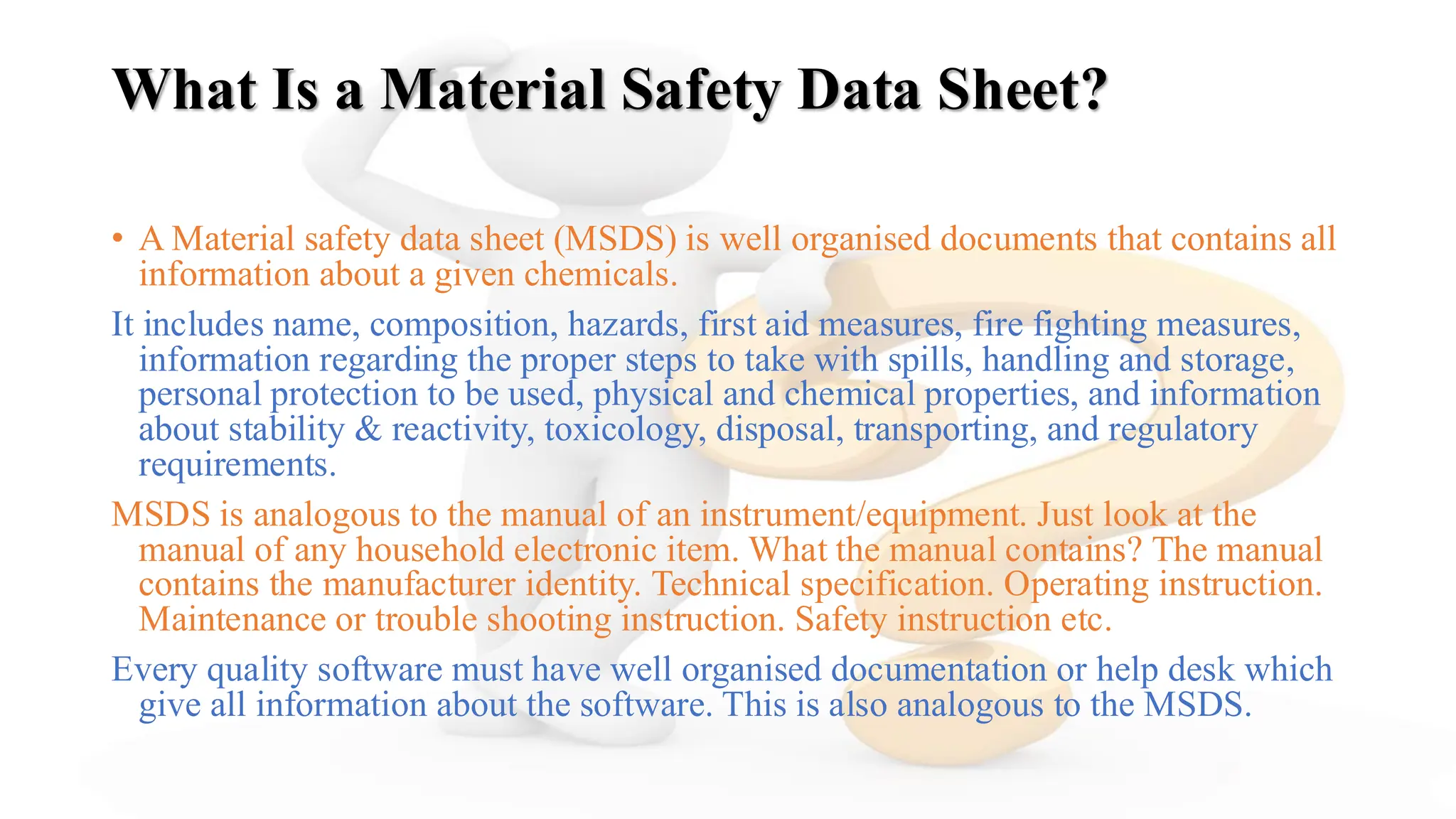What Is a Material Safety Data Sheet?
• A Material safety data sheet (MSDS) is well organised documents that contains all
information about a given chemicals.
It includes name, composition, hazards, first aid measures, fire fighting measures,
information regarding the proper steps to take with spills, handling and storage,
personal protection to be used, physical and chemical properties, and information
about stability & reactivity, toxicology, disposal, transporting, and regulatory
requirements.
MSDS is analogous to the manual of an instrument/equipment. Just look at the
manual of any household electronic item. What the manual contains? The manual
contains the manufacturer identity. Technical specification. Operating instruction.
Maintenance or trouble shooting instruction. Safety instruction etc.
Every quality software must have well organised documentation or help desk which
give all information about the software. This is also analogous to the MSDS.
 