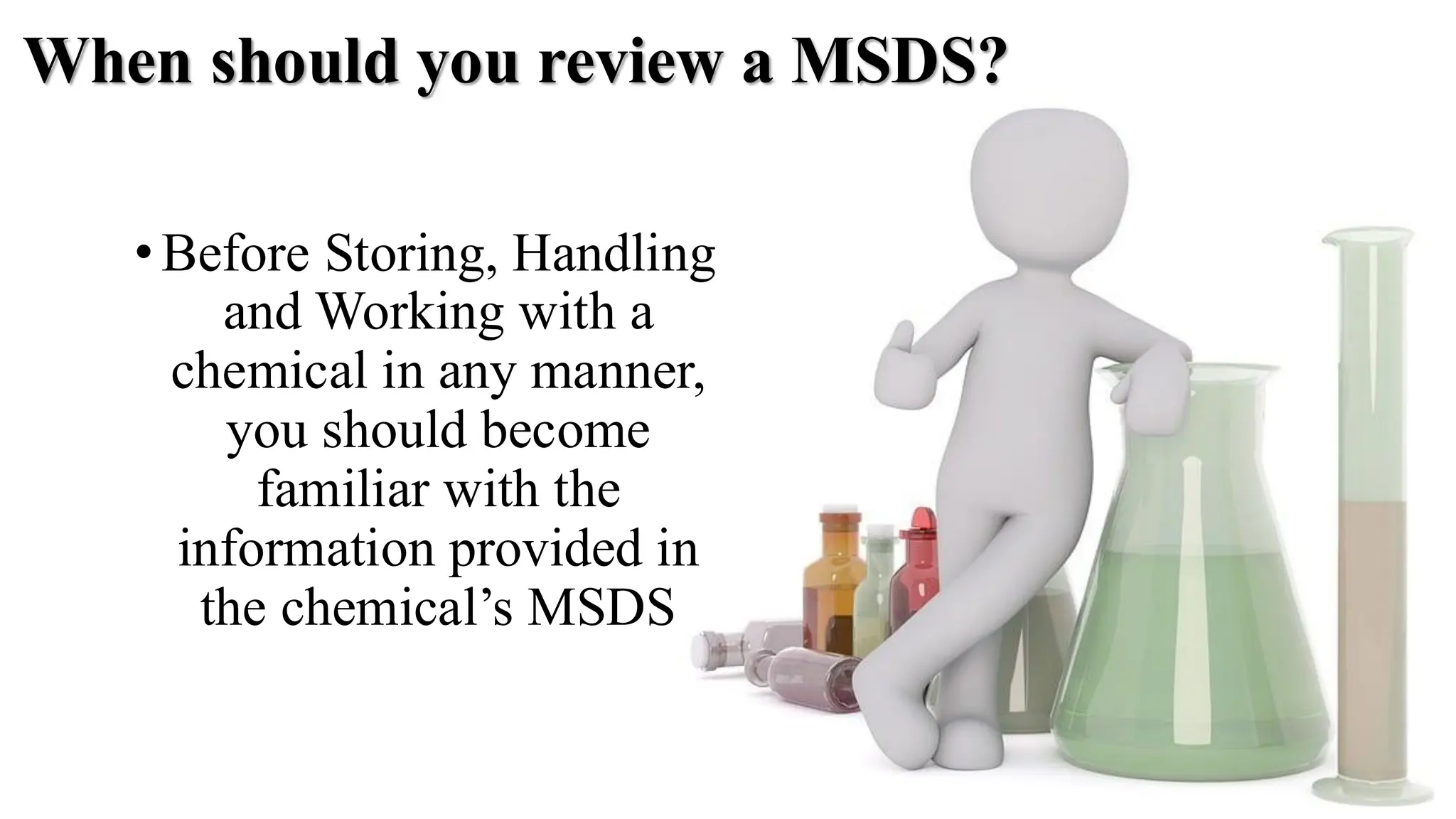 When should you review a MSDS?
•Before Storing, Handling
and Working with a
chemical in any manner,
you should become
familiar with the
information provided in
the chemical’s MSDS
 