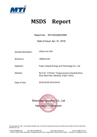This test report is valid for the tested samples only. It cannot be reproduced except in full without prior written consent of Shenzhen
Microtest Co.,Ltd.
Tel:(86-755)88850135 Fax: (86-755) 88850136 http://www.mtitest.com E-mail: mti@51mti.com
Add: No.102A & 302A, East Block, Hengfang Industrial Park, Xingye Road, Xixiang, Bao'an District, Shenzhen, Guangdong, China.
MSDS Report
Report No.: MTi160328003RM
Date of issue: Apr. 01, 2016
Sample Description: Lithium ion Cell
Model(s): 18650/2.2Ah
Applicant: Fujian Jinbaiyi Energy and Technology Co., Ltd.
Address: No.F-01, 3 Period, Tongyouzutuan Industrial Zone,
Wuyi New Area, Nanping, Fujian, China
Date of Test: 2016-03-29~2016-04-01
Shenzhen Microtest Co., Ltd
http://www.mtitest.com
 
