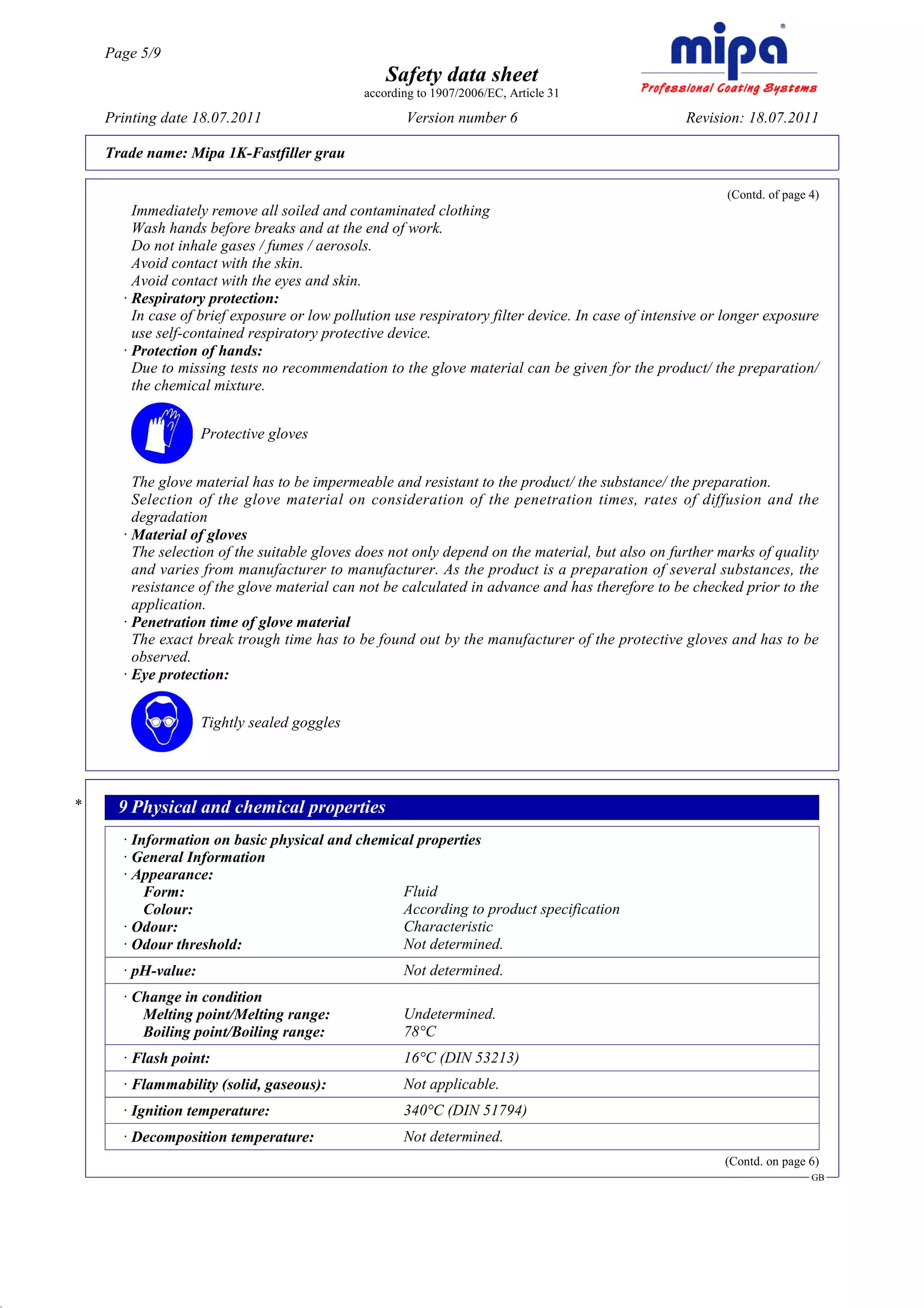 Page 5/9
                                                      Safety data sheet
                                                  according to 1907/2006/EC, Article 31

         Printing date 18.07.2011                        Version number 6                               Revision: 18.07.2011

         Trade name: Mipa 1K-Fastfiller grau

                                                                                                              (Contd. of page 4)
             Immediately remove all soiled and contaminated clothing
             Wash hands before breaks and at the end of work.
             Do not inhale gases / fumes / aerosols.
             Avoid contact with the skin.
             Avoid contact with the eyes and skin.
           · Respiratory protection:
             In case of brief exposure or low pollution use respiratory filter device. In case of intensive or longer exposure
             use self-contained respiratory protective device.
           · Protection of hands:
             Due to missing tests no recommendation to the glove material can be given for the product/ the preparation/
             the chemical mixture.


                         Protective gloves


             The glove material has to be impermeable and resistant to the product/ the substance/ the preparation.
             Selection of the glove material on consideration of the penetration times, rates of diffusion and the
             degradation
           · Material of gloves
             The selection of the suitable gloves does not only depend on the material, but also on further marks of quality
             and varies from manufacturer to manufacturer. As the product is a preparation of several substances, the
             resistance of the glove material can not be calculated in advance and has therefore to be checked prior to the
             application.
           · Penetration time of glove material
             The exact break trough time has to be found out by the manufacturer of the protective gloves and has to be
             observed.
           · Eye protection:


                         Tightly sealed goggles




     *     9 Physical and chemical properties
           · Information on basic physical and chemical properties
           · General Information
           · Appearance:
               Form:                                 Fluid
               Colour:                               According to product specification
           · Odour:                                  Characteristic
           · Odour threshold:                        Not determined.
           · pH-value:                                   Not determined.
           · Change in condition
              Melting point/Melting range:               Undetermined.
              Boiling point/Boiling range:               78°C
           · Flash point:                                16°C (DIN 53213)
           · Flammability (solid, gaseous):              Not applicable.
           · Ignition temperature:                       340°C (DIN 51794)
           · Decomposition temperature:                  Not determined.
                                                                                                              (Contd. on page 6)
                                                                                                                              GB




DR
 