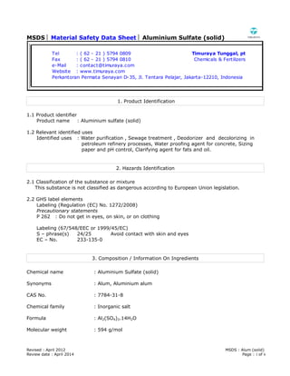 MSDS  Material Safety Data Sheet  Aluminium Sulfate (solid)
Revised : April 2012 MSDS : Alum (solid)
Review date : April 2014 Page : 1 of 6
1. Product Identification
1.1 Product identifier
Product name : Aluminium sulfate (solid)
1.2 Relevant identified uses
Identified uses : Water purification , Sewage treatment , Deodorizer and decolorizing in
petroleum refinery processes, Water proofing agent for concrete, Sizing
paper and pH control, Clarifying agent for fats and oil.
2. Hazards Identification
2.1 Classification of the substance or mixture
This substance is not classified as dangerous according to European Union legislation.
2.2 GHS label elements
Labeling (Regulation (EC) No. 1272/2008)
Precautionary statements
P 262 : Do not get in eyes, on skin, or on clothing
Labeling (67/548/EEC or 1999/45/EC)
S – phrase(s) 24/25 Avoid contact with skin and eyes
EC – No. 233-135-0
3. Composition / Information On Ingredients
Chemical name : Aluminium Sulfate (solid)
Synonyms : Alum, Aluminium alum
CAS No. : 7784-31-8
Chemical family : Inorganic salt
Formula : Al2(SO4)3.14H2O
Molecular weight : 594 g/mol
Tel : ( 62 - 21 ) 5794 0809 Timuraya Tunggal, pt
Fax : ( 62 - 21 ) 5794 0810 Chemicals & Fertilizers
e-Mail : contact@timuraya.com
Website : www.timuraya.com
Perkantoran Permata Senayan D-35, Jl. Tentara Pelajar, Jakarta-12210, Indonesia
 