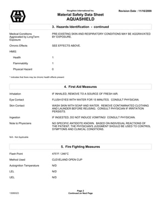 Houghton International Inc. Revision Date : 11/16/2009
Material Safety Data Sheet
AQUASHIELD
3. Hazards Identification - continued
Medical Conditions PRE-EXISTING SKIN AND RESPIRATORY CONDITIONS MAY BE AGGRAVATED
Aggravated by LongTerm BY EXPOSURE.
Exposure
Chronic Effects SEE EFFECTS ABOVE.
HMIS:
Health 1
Flammability 1
Physical Hazard 0
* indicates that there may be chronic health effects present
4. First Aid Measures
Inhalation IF INHALED, REMOVE TO A SOURCE OF FRESH AIR.
Eye Contact FLUSH EYES WITH WATER FOR 15 MINUTES. CONSULT PHYSICIAN.
Skin Contact WASH SKIN WITH SOAP AND WATER. REMOVE CONTAMINATED CLOTHING
AND LAUNDER BEFORE REUSING. CONSULT PHYSICIAN IF IRRITATION
PERSISTS.
Ingestion IF INGESTED, DO NOT INDUCE VOMITING! CONSULT PHYSICIAN.
Note to Physicians NO SPECIFIC ANTIDOTE KNOWN. BASED ON INDIVIDUAL REACTIONS OF
THE PATIENT, THE PHYSICIAN'S JUDGMENT SHOULD BE USED TO CONTROL
SYMPTOMS AND CLINICAL CONDITIONS.
N/A - Not Applicable
5. Fire Fighting Measures
Flash Point 475°F / 246°C
Method Used CLEVELAND OPEN CUP
Autoignition Temperature N/D
LEL N/D
UEL N/D
Page 2
13069323 Continued on Next Page
 