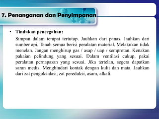 7. Penanganan dan Penyimpanan
• Tindakan pencegahan:
Simpan dalam tempat tertutup. Jauhkan dari panas. Jauhkan dari
sumber api. Tanah semua berisi peralatan material. Melakukan tidak
menelan. Jangan menghirup gas / asap / uap / semprotan. Kenakan
pakaian pelindung yang sesuai. Dalam ventilasi cukup, pakai
peralatan pernapasan yang sesuai. Jika tertelan, segera dapatkan
saran medis. Menghindari kontak dengan kulit dan mata. Jauhkan
dari zat pengoksidasi, zat pereduksi, asam, alkali.
 