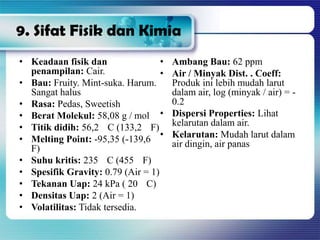 9. Sifat Fisik dan Kimia
• Keadaan fisik dan
penampilan: Cair.
• Bau: Fruity. Mint-suka. Harum.
Sangat halus
• Rasa: Pedas, Sweetish
• Berat Molekul: 58,08 g / mol
• Titik didih: 56,2 C (133,2 F)
• Melting Point: -95,35 (-139,6
F)
• Suhu kritis: 235 C (455 F)
• Spesifik Gravity: 0.79 (Air = 1)
• Tekanan Uap: 24 kPa ( 20 C)
• Densitas Uap: 2 (Air = 1)
• Volatilitas: Tidak tersedia.
• Ambang Bau: 62 ppm
• Air / Minyak Dist. . Coeff:
Produk ini lebih mudah larut
dalam air, log (minyak / air) = -
0.2
• Dispersi Properties: Lihat
kelarutan dalam air.
• Kelarutan: Mudah larut dalam
air dingin, air panas
 