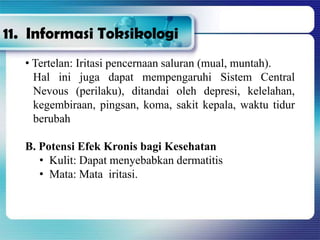 • Tertelan: Iritasi pencernaan saluran (mual, muntah).
Hal ini juga dapat mempengaruhi Sistem Central
Nevous (perilaku), ditandai oleh depresi, kelelahan,
kegembiraan, pingsan, koma, sakit kepala, waktu tidur
berubah
B. Potensi Efek Kronis bagi Kesehatan
• Kulit: Dapat menyebabkan dermatitis
• Mata: Mata iritasi.
11. Informasi Toksikologi
 