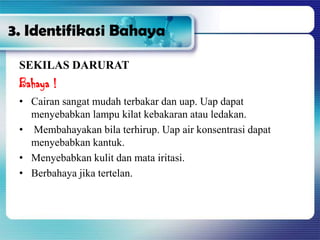 3. Identifikasi Bahaya
SEKILAS DARURAT
Bahaya !
• Cairan sangat mudah terbakar dan uap. Uap dapat
menyebabkan lampu kilat kebakaran atau ledakan.
• Membahayakan bila terhirup. Uap air konsentrasi dapat
menyebabkan kantuk.
• Menyebabkan kulit dan mata iritasi.
• Berbahaya jika tertelan.
 