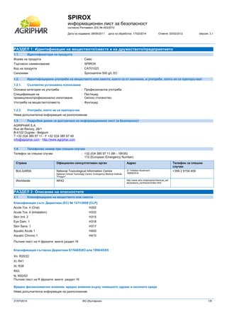 SPIROX
информационен лист за безопасност
съгласно Регламент (ЕК) № 453/2010
Дата на издаване: 08/06/2011 дата на обработка: 17/02/2014 Отменя: 02/02/2012 bерсия: 3.1
31/07/2014 BG (български) 1/9
РАЗДЕЛ 1: Идентификация на веществото/сместа и на дружеството/предприятието
1.1. Идентификатори на продукта
Форма на продукта : Смес
Търговско наименование : SPIROX
Код на продукта : CA701023
Синоними : Spiroxamine 500 g/L EC
1.2. Идентифицирани употреби на веществото или сместа, които са от значение, и употреби, които не се препоръчват
1.2.1. Съответно установено използване
Основна категория на употреба : Професионална употреба
Спецификация на
промишлено/професионално използване
: Пестицид
Селско стопанство.
Употреба на веществото/сместа : Фунгицид
1.2.2. Употреба, която не се препоръчва
Няма допълнителна информация на разположение
1.3. Подробни данни за доставчика на информационния лист за безопасност
AGRIPHAR S.A.
Rue de Renory, 26/1
B-4102 Ougrée - Belgium
T +32 (0)4 385 97 11 - F +32 (0)4 385 97 49
info@agriphar.com - http://www.agriphar.com
1.4. Телефонен номер при спешни случаи
Телефон за спешни случаи : +32 (0)4 385 97 11 (8h - 16h35)
112 (European Emergency Number)
Страна Официален консултативен орган Адрес Телефон за спешни
случаи
BULGARIA National Toxicological Information Centre
National Clinical Toxicology Centre, Emergency Medical Institute
"Pirogov"
21 Totleben Boulevard
1606SOFIA
+359 2 9154 409
Worldwide WHO http://www.who.int/gho/phe/chemical_saf
ety/poisons_centres/en/index.html
РАЗДЕЛ 2: Описание на опасностите
2.1. Класифициране на веществото или сместа
Класификация съгл. Директива (ЕС) № 1271/2008 [CLP]#
Acute Tox. 4 (Oral) H302
Acute Tox. 4 (Inhalation) H332
Skin Irrit. 2 H315
Eye Dam. 1 H318
Skin Sens. 1 H317
Aquatic Acute 1 H400
Aquatic Chronic 1 H410
Пълния текст на Н фразите: вижте раздел 16
Класификация съгласно Директива 67/548/ЕИО или 1999/45/ЕК
Xn; R20/22
Xi; R41
Xi; R38
R43
N; R50/53
Пълния текст на R фразите: вижте раздел 16
Вредно физикохимично влияние, вредно влияние върху човешкото здраве и околната среда
Няма допълнителна информация на разположение
 