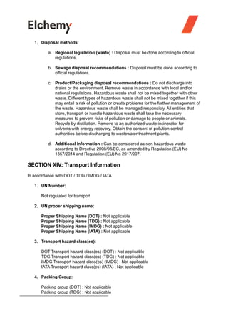 1. Disposal methods:
a. Regional legislation (waste) : Disposal must be done according to official
regulations.
b. Sewage disposal recommendations : Disposal must be done according to
official regulations.
c. Product/Packaging disposal recommendations : Do not discharge into
drains or the environment. Remove waste in accordance with local and/or
national regulations. Hazardous waste shall not be mixed together with other
waste. Different types of hazardous waste shall not be mixed together if this
may entail a risk of pollution or create problems for the further management of
the waste. Hazardous waste shall be managed responsibly. All entities that
store, transport or handle hazardous waste shall take the necessary
measures to prevent risks of pollution or damage to people or animals.
Recycle by distillation. Remove to an authorized waste incinerator for
solvents with energy recovery. Obtain the consent of pollution control
authorities before discharging to wastewater treatment plants.
d. Additional information : Can be considered as non hazardous waste
according to Directive 2008/98/EC, as amended by Regulation (EU) No
1357/2014 and Regulation (EU) No 2017/997.
SECTION XIV: Transport Information
In accordance with DOT / TDG / IMDG / IATA
1. UN Number:
Not regulated for transport
2. UN proper shipping name:
Proper Shipping Name (DOT) : Not applicable
Proper Shipping Name (TDG) : Not applicable
Proper Shipping Name (IMDG) : Not applicable
Proper Shipping Name (IATA) : Not applicable
3. Transport hazard class(es):
DOT Transport hazard class(es) (DOT) : Not applicable
TDG Transport hazard class(es) (TDG) : Not applicable
IMDG Transport hazard class(es) (IMDG) : Not applicable
IATA Transport hazard class(es) (IATA) : Not applicable
4. Packing Group:
Packing group (DOT) : Not applicable
Packing group (TDG) : Not applicable
 