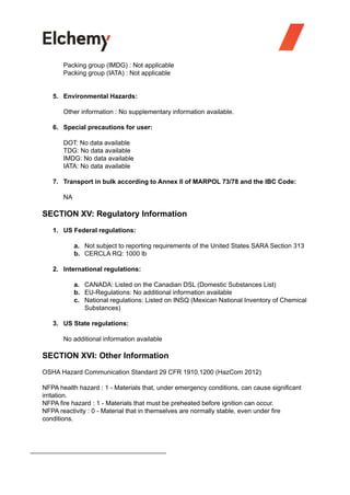 Packing group (IMDG) : Not applicable
Packing group (IATA) : Not applicable
5. Environmental Hazards:
Other information : No supplementary information available.
6. Special precautions for user:
DOT: No data available
TDG: No data available
IMDG: No data available
IATA: No data available
7. Transport in bulk according to Annex II of MARPOL 73/78 and the IBC Code:
NA
SECTION XV: Regulatory Information
1. US Federal regulations:
a. Not subject to reporting requirements of the United States SARA Section 313
b. CERCLA RQ: 1000 lb
2. International regulations:
a. CANADA: Listed on the Canadian DSL (Domestic Substances List)
b. EU-Regulations: No additional information available
c. National regulations: Listed on INSQ (Mexican National Inventory of Chemical
Substances)
3. US State regulations:
No additional information available
SECTION XVI: Other Information
OSHA Hazard Communication Standard 29 CFR 1910.1200 (HazCom 2012)
NFPA health hazard : 1 - Materials that, under emergency conditions, can cause significant
irritation.
NFPA fire hazard : 1 - Materials that must be preheated before ignition can occur.
NFPA reactivity : 0 - Material that in themselves are normally stable, even under fire
conditions.
 