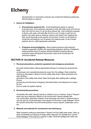 decomposition or combustion products may include the following substances:
Harmful gases or vapours.
3. Advice for firefighters:
a. Precautionary measures fire : Avoid breathing fire gases or vapours.
Evacuate area. Cool containers exposed to heat with water spray and remove
them from the fire area if it can be done without risk. Cool containers exposed
to flames with water until well after the fire is out. If a leak or spill has not
ignited, use water spray to disperse vapours and protect men stopping the
leak. Avoid discharge to the aquatic environment. Control run-off water by
containing and keeping it out of sewers and watercourses. If risk of water
pollution occurs, notify appropriate authorities.
b. Protection during firefighting : Wear positive-pressure self-contained
breathing apparatus (SCBA) and appropriate protective clothing. Firefighter's
clothing conforming to European standard EN469 (including helmets,
protective boots and gloves) will provide a basic level of protection for
chemical incidents.
SECTION VI: Accidental Release Measures
1. Personal precautions, protective equipment and emergency procedures:
No action shall be taken without appropriate training or involving any personal risk.
Keep
unnecessary and unprotected personnel away from the spillage. Wear protective
clothing as described in Section 8 of this safety data sheet. Follow precautions for
safe handling
described in this safety data sheet. Wash thoroughly after dealing with a spillage.
Ensure
procedures and training for emergency decontamination and disposal are in place.
Do not
touch or walk into spilled material.
2. Environmental precautions:
Immiscible with water. Aquatic toxicity is unlikely to occur. However, large or frequent
spills may have hazardous effects on the environment. Absorb spillage with
non-combustible, absorbent material. Avoid discharge into drains or watercourses or
onto the ground. Avoid discharge to the aquatic environment. Large Spillages: Inform
the relevant authorities if environmental pollution occurs (sewers, waterways, soil or
air).
3. Methods and materials for containment and cleaning up:
Wear protective clothing as described in Section 8 of this safety data sheet. Clear up
spills immediately and dispose of waste safely. Approach the spillage from upwind.
Small Spillages: If the product is soluble in water, dilute the spillage with water and
 