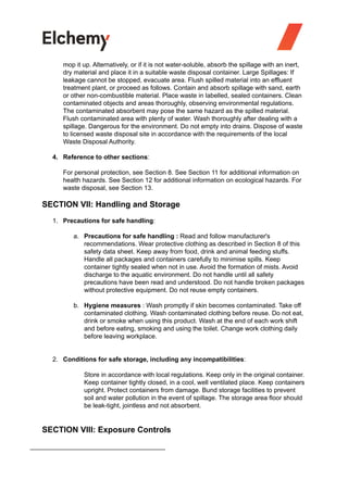 mop it up. Alternatively, or if it is not water-soluble, absorb the spillage with an inert,
dry material and place it in a suitable waste disposal container. Large Spillages: If
leakage cannot be stopped, evacuate area. Flush spilled material into an effluent
treatment plant, or proceed as follows. Contain and absorb spillage with sand, earth
or other non-combustible material. Place waste in labelled, sealed containers. Clean
contaminated objects and areas thoroughly, observing environmental regulations.
The contaminated absorbent may pose the same hazard as the spilled material.
Flush contaminated area with plenty of water. Wash thoroughly after dealing with a
spillage. Dangerous for the environment. Do not empty into drains. Dispose of waste
to licensed waste disposal site in accordance with the requirements of the local
Waste Disposal Authority.
4. Reference to other sections:
For personal protection, see Section 8. See Section 11 for additional information on
health hazards. See Section 12 for additional information on ecological hazards. For
waste disposal, see Section 13.
SECTION VII: Handling and Storage
1. Precautions for safe handling:
a. Precautions for safe handling : Read and follow manufacturer's
recommendations. Wear protective clothing as described in Section 8 of this
safety data sheet. Keep away from food, drink and animal feeding stuffs.
Handle all packages and containers carefully to minimise spills. Keep
container tightly sealed when not in use. Avoid the formation of mists. Avoid
discharge to the aquatic environment. Do not handle until all safety
precautions have been read and understood. Do not handle broken packages
without protective equipment. Do not reuse empty containers.
b. Hygiene measures : Wash promptly if skin becomes contaminated. Take off
contaminated clothing. Wash contaminated clothing before reuse. Do not eat,
drink or smoke when using this product. Wash at the end of each work shift
and before eating, smoking and using the toilet. Change work clothing daily
before leaving workplace.
2. Conditions for safe storage, including any incompatibilities:
Store in accordance with local regulations. Keep only in the original container.
Keep container tightly closed, in a cool, well ventilated place. Keep containers
upright. Protect containers from damage. Bund storage facilities to prevent
soil and water pollution in the event of spillage. The storage area floor should
be leak-tight, jointless and not absorbent.
SECTION VIII: Exposure Controls
 