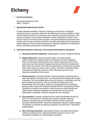 1. Control parameters:
Occupational exposure limits
DNEL:1.6mg/m3
2. Appropriate engineering controls:
Provide adequate ventilation. Personal, workplace environment or biological
monitoring may be required to determine the effectiveness of the ventilation or other
control measures and/or the necessity to use respiratory protective equipment. Use
process enclosures, local exhaust ventilation or other engineering controls as the
primary means to minimise worker exposure. Personal protective equipment should
only be used if worker exposure cannot be controlled adequately by the engineering
control measures. Ensure control measures are regularly inspected and maintained.
Ensure operatives are trained to minimise exposure.
3. Individual protection measures, such as personal protective equipment:
a. Personal protective equipment: Safety glasses. Gloves. Heatproof clothing.
b. Hygiene Measures: Provide eyewash station and safety shower.
Contaminated work clothing should not be allowed out of the workplace.
Wash contaminated clothing before reuse. Clean equipment and the work
area every day. Good personal hygiene procedures should be implemented.
Wash at the end of each work shift and before eating, smoking and using the
toilet. When using do not eat, drink or smoke. Preventive industrial medical
examinations should be carried out. Warn cleaning personnel of any
hazardous properties of the product.
c. Hand protection: Chemical-resistant, impervious gloves complying with an
approved standard should be worn if a risk assessment indicates skin contact
is possible. The most suitable glove should be chosen in consultation with the
glove supplier/manufacturer, who can provide information about the
breakthrough time of the glove material. To protect hands from chemicals,
gloves should comply with European Standard EN374. Considering the data
specified by the glove manufacturer, check during use that the gloves are
retaining their protective properties and change them as soon as any
deterioration is detected. Frequent changes are recommended.
d. Eye protection: Eyewear complying with an approved standard should be
worn if a risk assessment indicates eye contact is possible. Personal
protective equipment for eye and face protection should comply with
European Standard EN166. Unless the assessment indicates a higher degree
of protection is required, the following protection should be worn: Tight-fitting
safety glasses.
e. Skin and body protection: Appropriate footwear and additional protective
clothing complying with an approved standard should be worn if a risk
assessment indicates skin contamination is possible.
 