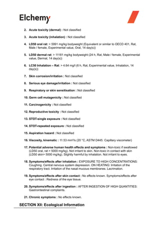 2. Acute toxicity (dermal) : Not classified
3. Acute toxicity (inhalation) : Not classified
4. LD50 oral rat: > 5991 mg/kg bodyweight (Equivalent or similar to OECD 401, Rat,
Male / female, Experimental value, Oral, 14 day(s))
5. LD50 dermal rat: > 11181 mg/kg bodyweight (24 h, Rat, Male / female, Experimental
value, Dermal, 14 day(s))
6. LC50 Inhalation – Rat: > 4.64 mg/l (6 h, Rat, Experimental value, Inhalation, 14
day(s))
7. Skin corrosion/irritation : Not classified
8. Serious eye damage/irritation : Not classified
9. Respiratory or skin sensitisation : Not classified
10. Germ cell mutagenicity : Not classified
11. Carcinogenicity : Not classified
12. Reproductive toxicity : Not classified
13. STOT-single exposure : Not classified
14. STOT-repeated exposure : Not classified
15. Aspiration hazard : Not classified
16. Viscosity, kinematic : 11.53 mm²/s (20 °C, ASTM D445: Capillary viscometer)
17. Potential adverse human health effects and symptoms : Non-toxic if swallowed
(LD50 oral, rat > 5000 mg/kg). Not irritant to skin. Non-toxic in contact with skin
(LD50 skin> 5000 mg/kg). Slightly harmful by inhalation. Not irritant to eyes.
18. Symptoms/effects after inhalation : EXPOSURE TO HIGH CONCENTRATIONS:
Coughing. Central nervous system depression. ON HEATING: Irritation of the
respiratory tract. Irritation of the nasal mucous membranes. Lacrimation.
19. Symptoms/effects after skin contact : No effects known. Symptoms/effects after
eye contact : Redness of the eye tissue.
20. Symptoms/effects after ingestion : AFTER INGESTION OF HIGH QUANTITIES:
Gastrointestinal complaints.
21. Chronic symptoms : No effects known.
SECTION XII: Ecological Information
 