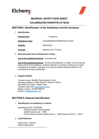 MATERIAL SAFETY DATA SHEET
CHLORINATED PARAFFIN CP 50/52
SECTION I: Identification of the Substance and the Company
1. Identification:
Product form : Substance
Substance name : CHLORINATED PARAFFIN CP 50/52
CAS-No. : 85535-85-9
Formula : Alkanes,C14-17,chloro
2. Recommended Use and Restriction of Use:
Use of the substance/mixture : Industrial Use
Use of the substance/mixture : As fire proof plasticizer in rubber, vinyl and acrylic
paints and PVC formulations , as flame retardant in synthetic clothes and in cable
insulations and sheets. In general, it is used as a flame retardant additive in the
manufacture of many substances.
3. Supplier Details:
Company name: BizinBiz Technologies Pvt Ltd
Company Address: A-448, Pocket 2, Sector 8, Rohini,
New Delhi, Pin Code: 110085, India
Company Web Site: www.elchemy.com
Mobile number: +919867099519
Email Id: info@elchemy.com
SECTION II: Hazards Identification
1. Classification of substance or mixture:
Classification (EC 1272/2008)
Physical hazards: Not Classified
Health hazards Lact. - H362
Environmental hazards Aquatic Acute 1 - H400 Aquatic Chronic 1 - H410
2. Label Elements:
Signal word: Warning
Hazard statements:
 