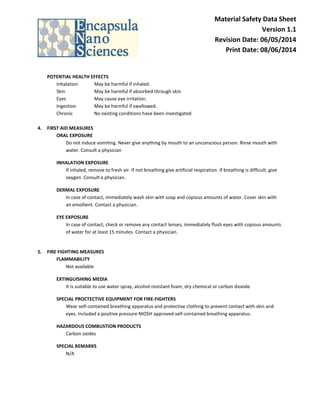 Material Safety Data Sheet Version 1.1 Revision Date: 06/05/2014 Print Date: 08/06/2014 
POTENTIAL HEALTH EFFECTS 
Inhalation May be harmful if inhaled. 
Skin May be harmful if absorbed through skin Eyes May cause eye irritation. 
Ingestion May be harmful if swallowed. 
Chronic No existing conditions have been investigated 
4. FIRST AID MEASURES 
ORAL EXPOSURE Do not induce vomiting. Never give anything by mouth to an unconscious person. Rinse mouth with water. Consult a physician 
INHALATION EXPOSURE If inhaled, remove to fresh air. If not breathing give artificial respiration. If breathing is difficult, give oxygen. Consult a physician. 
DERMAL EXPOSURE In case of contact, immediately wash skin with soap and copious amounts of water. Cover skin with an emollient. Contact a physician. 
EYE EXPOSURE In case of contact, check or remove any contact lenses; immediately flush eyes with copious amounts of water for at least 15 minutes. Contact a physician. 
5. FIRE FIGHTING MEASURES 
FLAMMABILITY Not available 
EXTINGUISHING MEDIA It is suitable to use water spray, alcohol-resistant foam, dry chemical or carbon dioxide. 
SPECIAL PROCTECTIVE EQUIPMENT FOR FIRE-FIGHTERS Wear self-contained breathing apparatus and protective clothing to prevent contact with skin and eyes. Included a positive pressure NIOSH approved self-contained breathing apparatus. 
HAZARDOUS COMBUSTION PRODUCTS Carbon oxides 
SPECIAL REMARKS N/A 
 