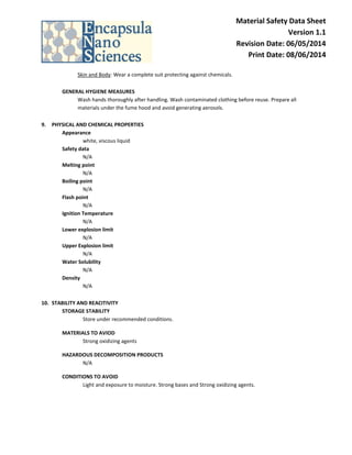 Material Safety Data Sheet Version 1.1 Revision Date: 06/05/2014 Print Date: 08/06/2014 
Skin and Body: Wear a complete suit protecting against chemicals. 
GENERAL HYGIENE MEASURES 
Wash hands thoroughly after handling. Wash contaminated clothing before reuse. Prepare all materials under the fume hood and avoid generating aerosols. 
9. PHYSICAL AND CHEMICAL PROPERTIES 
Appearance white, viscous liquid 
Safety data 
N/A 
Melting point 
N/A Boiling point N/A Flash point N/A Ignition Temperature N/A Lower explosion limit N/A Upper Explosion limit N/A Water Solubility N/A 
Density N/A 
10. STABILITY AND REACITIVITY 
STORAGE STABILITY Store under recommended conditions. 
MATERIALS TO AVIOD Strong oxidizing agents 
HAZARDOUS DECOMPOSITION PRODUCTS N/A 
CONDITIONS TO AVOID Light and exposure to moisture. Strong bases and Strong oxidizing agents. 
 