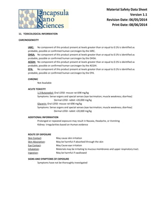 Material Safety Data Sheet Version 1.1 Revision Date: 06/05/2014 Print Date: 08/06/2014 
11. TOXICOLOGICAL INFORMATION 
CARCINOGENICITY 
IARC: No component of this product present at levels greater than or equal to 0.1% is identified as probable, possible or confirmed human carcinogen by the IARC. 
OHSA: No component of this product present at levels greater than or equal to 0.1% is identified as probable, possible or confirmed human carcinogen by the OHSA. 
ACGIH: No component of this product present at levels greater than or equal to 0.1% is identified as probable, possible or confirmed human carcinogen by the ACGIH. 
EPA: No component of this product present at levels greater than or equal to 0.1% is identified as probable, possible or confirmed human carcinogen by the EPA. 
CHRONIC Not Available 
ACUTE TOXICITY 1,3-Butanediol: Oral LD50- mouse rat-698 mg/kg Symptoms: Sense organs and special senses (eye-lacrimation; muscle weakness; diarrhea) Dermal LD50- rabbit >20,000 mg/kg Glycerin: Oral LD50- mouse rat-698 mg/kg Symptoms: Sense organs and special senses (eye-lacrimation; muscle weakness; diarrhea) Dermal LD50- rabbit >20,000 mg/kg 
ADDITIONAL INFORMATION Prolonged or repeated exposure may result in Nausea, Headache, or Vomiting Kidney- irregularities-based on Human evidence 
ROUTE OF EXPOSURE Skin Contact: May cause skin irritation Skin Absorption: May be harmful if absorbed through the skin Eye Contact: May Cause eye irritation Inhalation: Materials may be irritating to mucous membranes and upper respiratory tract. Ingestion: May be harmful if swallowed 
SIGNS AND SYMPTOMS OF EXPOSURE Symptoms have not be thoroughly investigated 
 