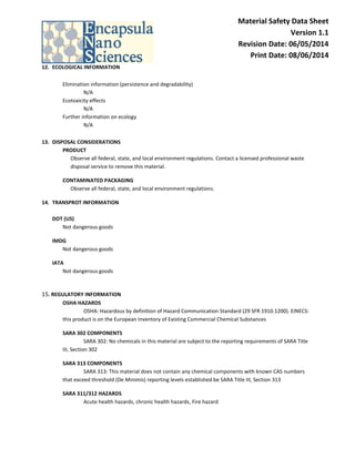 Material Safety Data Sheet Version 1.1 Revision Date: 06/05/2014 Print Date: 08/06/2014 
12. ECOLOGICAL INFORMATION 
Elimination information (persistence and degradability) N/A 
Ecotoxicity effects 
N/A 
Further information on ecology N/A 
13. DISPOSAL CONSIDERATIONS 
PRODUCT Observe all federal, state, and local environment regulations. Contact a licensed professional waste disposal service to remove this material. 
CONTAMINATED PACKAGING Observe all federal, state, and local environment regulations. 
14. TRANSPROT INFORMATION 
DOT (US) Not dangerous goods 
IMDG Not dangerous goods 
IATA Not dangerous goods 
15. REGULATORY INFORMATION OSHA HAZARDS OSHA: Hazardous by definition of Hazard Communication Standard (29 SFR 1910.1200). EINECS: this product is on the European Inventory of Existing Commercial Chemical Substances 
SARA 302 COMPONENTS SARA 302: No chemicals in this material are subject to the reporting requirements of SARA Title III, Section 302 
SARA 313 COMPONENTS SARA 313: This material does not contain any chemical components with known CAS numbers that exceed threshold (De Minimis) reporting levels established be SARA Title III, Section 313 
SARA 311/312 HAZARDS Acute health hazards, chronic health hazards, Fire hazard  