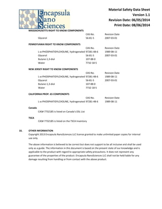 Material Safety Data Sheet Version 1.1 Revision Date: 06/05/2014 Print Date: 08/06/2014 
MASSACHUSETTS RIGHT TO KNOW COMPONENTS CAS-No. Revision Date Glycerol 56-81-5 2007-03-01 
PENNSYVANIA RIGHT TO KNOW COMPONENTS CAS-No. Revision Date L-α-PHOSPHATIDYLCHOLINE, hydrogenated 97281-48-6 1989-08-11 Glycerol 56-81-5 2007-03-01 Butane-1,3-diol 107-88-0 Water 7732-18-5 
NEW JERSEY RIGHT TO KNOW COMPONENTS CAS-No. Revision Date L-α-PHOSPHATIDYLCHOLINE, hydrogenated 97281-48-6 1989-08-11 Glycerol 56-81-5 2007-03-01 Butane-1,3-diol 107-88-0 Water 7732-18-5 
CALIFORNIA PROP. 65 COMPONENTS CAS-No. Revision Date L-α-PHOSPHATIDYLCHOLINE, hydrogenated 97281-48-6 1989-08-11 
Canada CAS# 7732185 is listed on Canada's DSL List 
TSCA 
CAS# 7732185 is listed on the TSCA Inventory 
16. OTHER INFORMATION 
Copyright 2013 Encapsula NanoSciences LLC license granted to make unlimited paper copies for internal use only. 
The above information is believed to be correct but does not support to be all inclusive and shall be used only as a guide. The information in this document is based on the present state of our knowledge and is applicable to the product with regard to appropriate safety precautions. It does not represent any guarantee of the properties of the product. Encapsula NanoSciences LLC shall not be held liable for any damage resulting from handling or from contact with the above product. 
