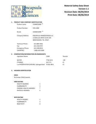 Material Safety Data Sheet Version 1.1 Revision Date: 06/05/2014 Print Date: 08/06/2014 
1. PRODUCT AND COMPANY IDENTIFICATION 
Product name: COSMESOME TM 
Product Number: COS-1000 
Brand: COSMESOME TM 
Company Address: ENCAPSULA NANOSCIENCES LLC 6 CADILLAC DRIVE SUITE 245 BRENTWOOD, TN, 37027 
Technical Phone: 615-884-4442 Fax: 615-250-8747 Emergency Phone: 615-438-8553 CHEMTREC: 1-800-424-9300 
2. COMPOSITION/INFORMATION ON INGREDIENTS 
Ingredient Name CAS# Percent 
WATER 7732-18-5 >90 ETHANOL 64-17-5 <5 L-α-PHOSPHATIDYLCHOLINE, hydrogenated 97281-48-6 <5 
3. HAZARDS IDENTIFCATION 
OSHA 
No known OSHA hazards 
HMIS RATING 
HEALTH HAZARDS: 1 FLAMMABILITY: 3 CHRONIC HEALTH HAZARDS: * 
PHYSICAL HAZARDS: 0 
NFPA RATING 
HEALTH HAZARD: 1 FLAMMABILTY: 3 REACTIVITY: 0 
 