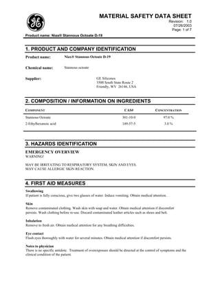 MATERIAL SAFETY DATA SHEET
                                                                                                       Revision: 1.0
                                                                                                         07/26/2003
                                                                                                        Page: 1 of 7
Product name: Niax® Stannous Octoate D-19


1. PRODUCT AND COMPANY IDENTIFICATION
Product name:              Niax® Stannous Octoate D-19


Chemical name:             Stannous octoate


Supplier:                                         GE Silicones
                                                  3500 South State Route 2
                                                  Friendly, WV 26146, USA



2. COMPOSITION / INFORMATION ON INGREDIENTS
COMPONENT                                                             CAS#                 CONCENTRATION
Stannous Octoate                                                    301-10-0                     97.0 %
2-Ethylhexanoic acid                                                149-57-5                      3.0 %




3. HAZARDS IDENTIFICATION
EMERGENCY OVERVIEW
WARNING!

MAY BE IRRITATING TO RESPIRATORY SYSTEM, SKIN AND EYES.
MAY CAUSE ALLERGIC SKIN REACTION.



4. FIRST AID MEASURES
Swallowing
If patient is fully conscious, give two glasses of water. Induce vomiting. Obtain medical attention.

Skin
Remove contaminated clothing. Wash skin with soap and water. Obtain medical attention if discomfort
persists. Wash clothing before re-use. Discard contaminated leather articles such as shoes and belt.

Inhalation
Remove to fresh air. Obtain medical attention for any breathing difficulties.

Eye contact
Flush eyes thoroughly with water for several minutes. Obtain medical attention if discomfort persists.

Notes to physician
There is no specific antidote. Treatment of overexposure should be directed at the control of symptoms and the
clinical condition of the patient.
 