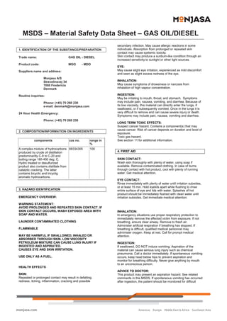               
MSDS – Material Safety Data Sheet – GAS OIL/DIESEL 
 
Monjasa A/S    Page 1 of 3  Phone:  +45 70 260 230 
Strevelinsvej 34      Fax:  +45 70 260 233 
DK-7000 Fredericia    CVR 26480531  Email:  denmark@monjasa.com 
 
 
 
1. IDENTIFICATION OF THE SUBSTANCE/PREPARATION  
 
Trade name:    GAS OIL - DIESEL 
 
Product code:     MGO       - MDO 
 
Suppliers name and address: 
   
   Monjasa A/S 
Strevelinsvej 34 
7000 Fredericia 
Denmark 
 
Routine inquiries:   
    
   Phone: (+45) 70 260 230 
e-mail: denmark@monjasa.com 
 
24 Hour Health Emergency:   
 
   Phone: (+45) 70 260 230 
 
 
2. COMPOSITION/INFORMATION ON INGREDIENTS 
 
components  cas no.  range in 
% 
A complex mixture of hydrocarbons 
produced by crude oil distillation 
predominantly C-9 to C-20 and 
boiling range 160-400 deg. C. 
Hydro treated or desulfurized 
product also contains distillate from 
catalytic cracking. The latter 
contains bicyclic and tricyclig 
aromatic hydrocarbons.  
68334305  100 
 
 
3. HAZARD IDENTIFICATION  
 
EMERGENCY OVERVIEW: 
 
WARNING STATEMENT:  
AVOID PROLONGED AND REPEATED SKIN CONTACT. IF 
SKIN CONTACT OCCURS, WASH EXPOSED AREA WITH 
SOAP AND WATER.  
 
LAUNDER CONTAMINATED CLOTHING 
 
FLAMMABLE 
 
MAY BE HARMFUL IF SWALLOWED, INHALED OR 
ABSORBED THROUGH SKIN. LOW VISCOSITY 
PETROLEUM MIXTURE CAN CAUSE LUNG INJURY IF  
INGESTED AND ASPIRATED. 
CAUSES EYE AND SKIN IRRITATION.   
 
USE ONLY AS A FUEL.  
 
 
HEALTH EFFECTS 
 
SKIN: 
Repeated or prolonged contact may result in defatting, 
redness, itching, inflammation, cracking and possible 
secondary infection. May cause allergic reactions in some 
individuals. Absorption from prolonged or repeated skin 
contact may cause systemic toxicity.  
Skin contact may produce a sunburn-like condition through an 
increased sensitivity to sunlight or other light sources.   
 
EYE: 
May cause slight eye irritation, experienced as mild discomfort 
and seen as slight excess redness of the eye.  
 
INHALATION: 
May cause symptoms of drowsiness or narcosis from 
inhalation of high vapour concentration. 
   
INGESTION:  
May be irritating to mouth, throat, and stomach.  Symptoms 
may include pain, nausea, vomiting, and diarrhea. Because of 
its low viscosity, this material can directly enter the lungs, if 
swallowed, or if subsequently vomited. Once in the lungs it is 
very difficult to remove and can cause severe injury or death. 
Symptoms may include pain, nausea, vomiting and diarrhea.  
 
LONG TERM TOXIC EFFECTS: 
Suspect cancer hazard. Contains a component(s) that may 
cause cancer. Risk of cancer depends on duration and level of 
exposure. 
Toxic gas hazard. 
See section 11 for additional information.   
 
 
4. FIRST AID  
 
SKIN CONTACT:  
Wash skin thoroughly with plenty of water, using soap if 
available. Remove contaminated clothing. In case of burns 
through contact with hot product, cool with plenty of running 
water. Get medical attention. 
 
EYE CONTACT:  
Rinse immediately with plenty of water until irritation subsides, 
or at least 15 min. Hold eyelids apart while flushing to rinse 
entire surface of eye and lids with water. Splashes of hot 
product should be immediately flushed with clean water until 
irritation subsides. Get immediate medical attention. 
 
 
 
INHALATION:  
In emergency situations use proper respiratory protection to 
immediately remove the affected victim from exposure. If not 
breathing, ensure clear airway. Remove to fresh air. 
Administer artificial respiration if breathing has stopped. If 
breathing is difficult, qualified medical personnel may 
administer oxygen. Keep at rest. Call for prompt medical 
attention. 
 
INGESTION:  
If swallowed, DO NOT induce vomiting. Aspiration of the 
material can cause serious lung injury such as chemical 
pneumonia. Call a doctor immediately. If spontaneous vomiting 
occurs, keep head below hips to prevent aspiration and 
monitor for breathing difficulty. Never give anything by mouth 
to an unconscious person.  
 
ADVICE TO DOCTOR: 
This product may present an aspiration hazard. See related 
comments in this MSDS. If spontaneous vomiting has occurred 
after ingestion, the patient should be monitored for difficult 
Americas  Europe  Middle East & Africa  Southeast Asia
monjasa.com
 