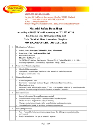 Page 1 of 4
Material Safety Data Sheet
According to 91/155 EC and Laboratory No. WH.557 MDSS.
Trade name: Elide Fire Extinguishing Ball
Main Chemical: Mono Ammonium Phosphate
NON HAZARDOUS, H.S. CODE: 3813.00.00
1. Identification of substance:
- Product details: Emergency Device Fire Safety Supplement
- Trade name: Elide Fire Extinguishing Ball
- Manufacturer/Supplier:
Elide Fire Ball Pro Co., Ltd.
No. 54 Moo 6 T.Naklua, Banglamung, Chonburi 20150 Thailand Tel. (66) 38 414184-5
Informing department: Product safety department/Quality Control.
2. Composition/Data on components:
- Chemical Characterization
- Description: Mixture of the substances listed below with harmless additions.
- Dangerous components: Void
3. Hazards identification
- Hazard designation: Void
- Information pertaining to particular dangers for human and environment void.
- Classification system
The classification is in line with current EC lists. It is expanded, however, by information from
technical literature and by information furnished by supplier companies.
4. First aid measures
- General information No special measures required.
- After inhalation supply fresh air: consult doctor in case of symptoms.
- After skin contact the product is not skin irritating.
- After eye contact rinse opened eye for several minutes under running water.
- After swallowing in case of persistent symptoms consult doctor.
5. Fire fighting measures
- Non – Flammable, Suitable extinguishing agents use fire fighting measures that suit the
environment.
- Protective equipment: No special measures required.
 
