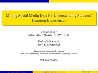 Mining Social Media Data for Understanding Students’
Learning Experiences
Presented by :
Saba Farheen Munshi (2018MIT015)
Under Guidance of :
Prof. R.S. Potpelwar
Department of Information Technology
Shri Guru Gobid singhji Institute of Engineering and Technology, Nanded
29th March,2019
Saba Munshi (SGGS , Nanded) Mining Social Media Data 29th March,2019 1 / 16
 