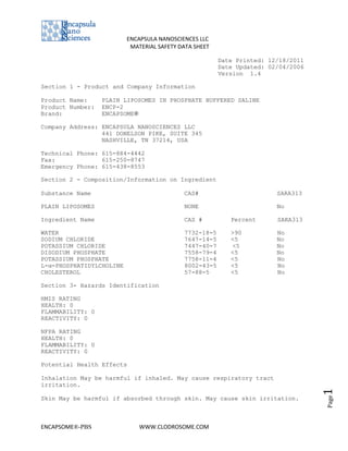 ENCAPSULA NANOSCIENCES LLC
                           MATERIAL SAFETY DATA SHEET

                                                        Date Printed: 12/18/2011
                                                        Date Updated: 02/04/2006
                                                        Version 1.4

Section 1 - Product and Company Information

Product Name:     PLAIN LIPOSOMES IN PHOSPHATE BUFFERED SALINE
Product Number:   ENCP-2
Brand:            ENCAPSOME®

Company Address: ENCAPSULA NANOSCIENCES LLC
                 441 DONELSON PIKE, SUITE 345
                 NASHVILLE, TN 37214, USA

Technical Phone: 615-884-4442
Fax:             615-250-8747
Emergency Phone: 615-438-8553

Section 2 - Composition/Information on Ingredient

Substance Name                              CAS#                        SARA313

PLAIN LIPOSOMES                             NONE                        No

Ingredient Name                             CAS #          Percent      SARA313

WATER                                       7732-18-5      >90          No
SODIUM CHLORIDE                             7647-14-5      <5           No
POTASSIUM CHLORIDE                          7447-40-7      <5           No
DISODIUM PHOSPHATE                          7558-79-4      <5           No
POTASSIUM PHOSPHATE                         7758-11-4      <5           No
L-α-PHOSPHATIDYLCHOLINE                     8002-43-5      <5           No
CHOLESTEROL                                 57-88-5        <5           No

Section 3- Hazards Identification

HMIS RATING
HEALTH: 0
FLAMMABILITY: 0
REACTIVITY: 0

NFPA RATING
HEALTH: 0
FLAMMABILITY: 0
REACTIVITY: 0

Potential Health Effects

Inhalation May be harmful if inhaled. May cause respiratory tract
irritation.
                                                                                   1




Skin May be harmful if absorbed through skin. May cause skin irritation.
                                                                                   Page




ENCAPSOME®-PBS                WWW.CLODROSOME.COM
 