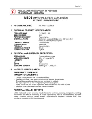 Page 1 of 3
FORMULATOR AND SUPPLIER OF PESTICIDE
PT. CHEMIGARD - INDONESIA
MSDS (MATERIAL SAFETY DATA SHEET)
FLYGARD 1 GR INSECTICIDE
1. REGISTRATION NO : RI.3041/1-2008/T
2. CHEMICAL PRODUCT IDENTIFICATION
PRODUCT NAME : FLYGARD 1 GR
CODE NUMBER : 8013
ACTIVE INGREDIENT : Azamethiphos
CHEMICAL NAME : S-{6-chloro-oxazolo [4,5-b] pyridine-2(3H)-one-3-yl
methyl} -0,0-dimethylthiophosphate
CHEMICAL FAMILY : Thiophosphate
CLASSIFICATION : Insecticide
FORMULA : C9H10ClN2O5PS
MOLECULAR WEIGHT : 324.68
FORMULATION TYPE : Fly Bait
3. PHYSICAL AND CHEMICAL PROPERTIES
APPEARANCE : Orange-yellow granules
VAPOR PRESSURE : 3.7 x 10-8
torr at 20 0
C
HUMIDITY : 0,47%
pH : 7.57
ODOR : Characteristic
BULK/TAP DENSITY : 0.9416 g/ml – 1.0005 g/ml
4. HAZARDS IDENTIFICATION
EMERGENCY OVERVIEW
IMMEDIATE CONCERNS :
- Orange-Yellow granules with a characteristic odor.
- Slightly combustible. May support combustionat elevated temperatures.
- Thermal decomposition and burning may form toxic by-product.
- For large exposures or fire, wear personal protective equipment.
- Highly toxic to fish and aquatic organisms. Keep out of drains and water courses.
- Expected to be moderately irritating to the skin and eyes.
POTENTIAL HEALTH EFFECTS
Mild to moderately severe poisoning include headache, weakness, sweating, indisposition, vomiting,
nervousness and difficulty swallowing. A severe exposure may result in profuse sweating, eye pain,
miosis, muscular twitching, slurred speech, hypersalivation, respiratory distress, colic, heart
complaints, convulsion and unconsciousness.
 