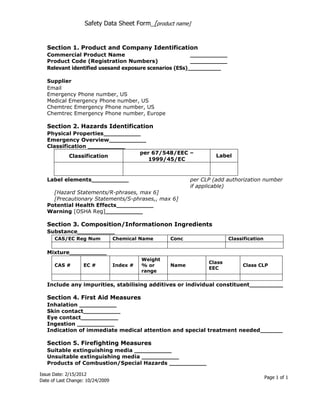 Safety Data Sheet Form_[product name]


   Section 1. Product and Company Identification
   Commercial Product Name                              __________
   Product Code (Registration Numbers)                  __________
   Relevant identified usesand exposure scenarios (ESs)__________

   Supplier
   Email
   Emergency Phone number, US
   Medical Emergency Phone number, US
   Chemtrec Emergency Phone number, US
   Chemtrec Emergency Phone number, Europe

   Section 2. Hazards Identification
   Physical Properties__________
   Emergency Overview__________
   Classification __________
                                per 67/548/EEC –
           Classification                                            Label
                                   1999/45/EC


   Label elements__________                                 per CLP (add authorization number
                                                            if applicable)
     [Hazard Statements/R-phrases, max 6]
     [Precautionary Statements/S-phrases,, max 6]
   Potential Health Effects__________
   Warning [OSHA Reg]__________

   Section 3. Composition/Informationon Ingredients
   Substance__________
      CAS/EC Reg Num              Chemical Name      Conc                 Classification

   Mixture__________
                                            Weight
                                                                  Class
      CAS #        EC #           Index #   % or     Name                      Class CLP
                                                                  EEC
                                            range

   Include any impurities, stabilising additives or individual constituent_________

   Section 4. First Aid Measures
   Inhalation __________
   Skin contact__________
   Eye contact__________
   Ingestion __________
   Indication of immediate medical attention and special treatment needed______

   Section 5. Firefighting Measures
   Suitable extinguishing media __________
   Unsuitable extinguishing media __________
   Products of Combustion/Special Hazards __________

Issue Date: 2/15/2012
                                                                                           Page 1 of 1
Date of Last Change: 10/24/2009
 