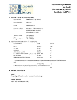 Material Safety Data Sheet
Version 1.1
Revision Date: 06/05/2014
Print Date: 08/06/2014
1. PRODUCT AND COMPANY IDENTIFICATION
Product name: IMMUNODOX
TM
-ALDEHYDE
Product Number: IMD-1006
Brand: IMMUNODOXTM
Company Address: ENCAPSULA NANOSCIENCES LLC
6 CADILLAC DRIVE SUITE 245
BRENTWOOD, TN, 37027
Technical Phone: 615-884-4442
Fax: 615-250-8747
Emergency Phone: 615-438-8553
2. COMPOSITION/INFORMATION ON INGREDIENTS
Ingredient Name CAS# Percent
WATER 7732-18-5 >90
SUCROSE 57-50-1 <5
HISTIDINE 71-00-1 <5
AMMONIUM SULFATE 7783-20-2 <5
L-α-PHOSPHATIDYLCHOLINE, hydrogenated 97281-48-6 <5
CHOLESTEROL 57-88-5 <5
DOXORUBICIN HYDROCHLORIDE 25316-40-9 <5
1,2-distearoyl-sn-glycero-3-phosphoethanolamine-N-[methoxy(polyethylene glycol)-2000] (ammonium
salt)
474922-77-5 <5
N-(3-oxopropoxy polyethyleneglycol)carbamyl-distearoyl-ethanolamine
<5
3. HAZARDS IDENTIFCATION
OSHA
Target Organ Effect, Harmful by Ingestion, Irritant, Carcinogen
TARGET ORAGANS
Heart, Bone Marrow, Blood, Liver.
 