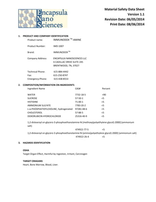 Material Safety Data Sheet
Version 1.1
Revision Date: 06/05/2014
Print Date: 08/06/2014
1. PRODUCT AND COMPANY IDENTIFICATION
Product name: IMMUNODOX TM
-AMINE
Product Number: IMD-1007
Brand: IMMUNODOXTM
Company Address: ENCAPSULA NANOSCIENCES LLC
6 CADILLAC DRIVE SUITE 245
BRENTWOOD, TN, 37027
Technical Phone: 615-884-4442
Fax: 615-250-8747
Emergency Phone: 615-438-8553
2. COMPOSITION/INFORMATION ON INGREDIENTS
Ingredient Name CAS# Percent
WATER 7732-18-5 >90
SUCROSE 57-50-1 <5
HISTIDINE 71-00-1 <5
AMMONIUM SULFATE 7783-20-2 <5
L-α-PHOSPHATIDYLCHOLINE, hydrogenated 97281-48-6 <5
CHOLESTEROL 57-88-5 <5
DOXORUBICIN HYDROCHLORIDE 25316-40-9 <5
1,2-distearoyl-sn-glycero-3-phosphoethanolamine-N-[methoxy(polyethylene glycol)-2000] (ammonium
salt)
474922-77-5 <5
1,2-distearoyl-sn-glycero-3-phosphoethanolamine-N-[amino(polyethylene glycol)-2000] (ammonium salt)
474922-26-4 <5
3. HAZARDS IDENTIFCATION
OSHA
Target Organ Effect, Harmful by Ingestion, Irritant, Carcinogen
TARGET ORAGANS
Heart, Bone Marrow, Blood, Liver.
 