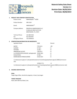 Material Safety Data Sheet
Version 1.1
Revision Date: 06/05/2014
Print Date: 08/06/2014
1. PRODUCT AND COMPANY IDENTIFICATION
Product name: IMMUNODOX
TM
-AZIDE
Product Number: IMD-1010
Brand: IMMUNODOXTM
Company Address: ENCAPSULA NANOSCIENCES LLC
6 CADILLAC DRIVE SUITE 245
BRENTWOOD, TN, 37027
Technical Phone: 615-884-4442
Fax: 615-250-8747
Emergency Phone: 615-438-8553
2. COMPOSITION/INFORMATION ON INGREDIENTS
Ingredient Name CAS# Percent
WATER 7732-18-5 >90
SUCROSE 57-50-1 <5
HISTIDINE 71-00-1 <5
AMMONIUM SULFATE 7783-20-2 <5
L-α-PHOSPHATIDYLCHOLINE, hydrogenated 97281-48-6 <5
CHOLESTEROL 57-88-5 <5
DOXORUBICIN HYDROCHLORIDE 25316-40-9 <5
1,2-distearoyl-sn-glycero-3-phosphoethanolamine-N-[methoxy(polyethylene glycol)-2000] (ammonium
salt)
474922-77-5 <5
1,2-distearoyl-sn-glycero-3-phosphoethanolamine-N-[azido(polyethylene glycol)-2000] (ammonium salt)
N/A <5
3. HAZARDS IDENTIFCATION
OSHA
Target Organ Effect, Harmful by Ingestion, Irritant, Carcinogen
TARGET ORAGANS
Heart, Bone Marrow, Blood, Liver.
 