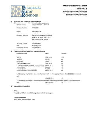 Material Safety Data Sheet
Version 1.1
Revision Date: 06/05/2014
Print Date: 08/06/2014
1. PRODUCT AND COMPANY IDENTIFICATION
Product name: IMMUNODOX TM
-BIOTIN
Product Number: IMD-1009
Brand: IMMUNODOXTM
Company Address: ENCAPSULA NANOSCIENCES LLC
6 CADILLAC DRIVE SUITE 245
BRENTWOOD, TN, 37027
Technical Phone: 615-884-4442
Fax: 615-250-8747
Emergency Phone: 615-438-8553
2. COMPOSITION/INFORMATION ON INGREDIENTS
Ingredient Name CAS# Percent
WATER 7732-18-5 >90
SUCROSE 57-50-1 <5
HISTIDINE 71-00-1 <5
AMMONIUM SULFATE 7783-20-2 <5
L-α-PHOSPHATIDYLCHOLINE, hydrogenated 97281-48-6 <5
CHOLESTEROL 57-88-5 <5
DOXORUBICIN HYDROCHLORIDE 25316-40-9 <5
1,2-distearoyl-sn-glycero-3-phosphoethanolamine-N-[methoxy(polyethylene glycol)-2000] (ammonium
salt)
474922-77-5 <5
1,2-distearoyl-sn-glycero-3-phosphoethanolamine-N-[biotinyl(polyethylene glycol)-2000] (ammonium
salt) 385437-57-0 <5
3. HAZARDS IDENTIFCATION
OSHA
Target Organ Effect, Harmful by Ingestion, Irritant, Carcinogen
TARGET ORAGANS
Heart, Bone Marrow, Blood, Liver.
 