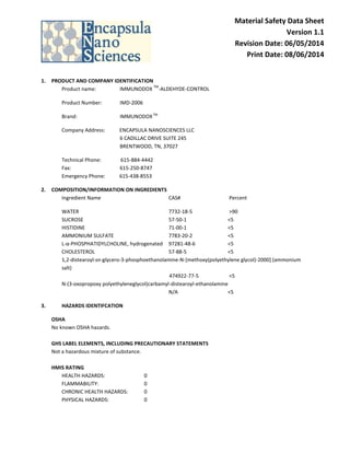 Material Safety Data Sheet
Version 1.1
Revision Date: 06/05/2014
Print Date: 08/06/2014
1. PRODUCT AND COMPANY IDENTIFICATION
Product name: IMMUNODOX
TM
-ALDEHYDE-CONTROL
Product Number: IMD-2006
Brand: IMMUNODOXTM
Company Address: ENCAPSULA NANOSCIENCES LLC
6 CADILLAC DRIVE SUITE 245
BRENTWOOD, TN, 37027
Technical Phone: 615-884-4442
Fax: 615-250-8747
Emergency Phone: 615-438-8553
2. COMPOSITION/INFORMATION ON INGREDIENTS
Ingredient Name CAS# Percent
WATER 7732-18-5 >90
SUCROSE 57-50-1 <5
HISTIDINE 71-00-1 <5
AMMONIUM SULFATE 7783-20-2 <5
L-α-PHOSPHATIDYLCHOLINE, hydrogenated 97281-48-6 <5
CHOLESTEROL 57-88-5 <5
1,2-distearoyl-sn-glycero-3-phosphoethanolamine-N-[methoxy(polyethylene glycol)-2000] (ammonium
salt)
474922-77-5 <5
N-(3-oxopropoxy polyethyleneglycol)carbamyl-distearoyl-ethanolamine
N/A <5
3. HAZARDS IDENTIFCATION
OSHA
No known OSHA hazards.
GHS LABEL ELEMENTS, INCLUDING PRECAUTIONARY STATEMENTS
Not a hazardous mixture of substance.
HMIS RATING
HEALTH HAZARDS: 0
FLAMMABILITY: 0
CHRONIC HEALTH HAZARDS: 0
PHYSICAL HAZARDS: 0
 
