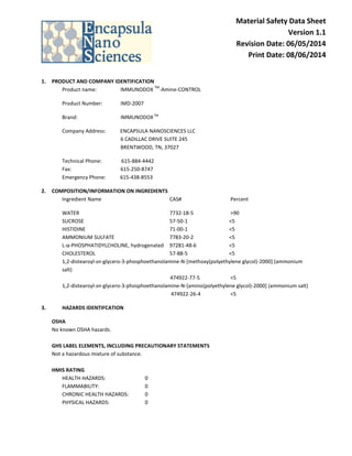 Material Safety Data Sheet
Version 1.1
Revision Date: 06/05/2014
Print Date: 08/06/2014
1. PRODUCT AND COMPANY IDENTIFICATION
Product name: IMMUNODOX
TM
-Amine-CONTROL
Product Number: IMD-2007
Brand: IMMUNODOXTM
Company Address: ENCAPSULA NANOSCIENCES LLC
6 CADILLAC DRIVE SUITE 245
BRENTWOOD, TN, 37027
Technical Phone: 615-884-4442
Fax: 615-250-8747
Emergency Phone: 615-438-8553
2. COMPOSITION/INFORMATION ON INGREDIENTS
Ingredient Name CAS# Percent
WATER 7732-18-5 >90
SUCROSE 57-50-1 <5
HISTIDINE 71-00-1 <5
AMMONIUM SULFATE 7783-20-2 <5
L-α-PHOSPHATIDYLCHOLINE, hydrogenated 97281-48-6 <5
CHOLESTEROL 57-88-5 <5
1,2-distearoyl-sn-glycero-3-phosphoethanolamine-N-[methoxy(polyethylene glycol)-2000] (ammonium
salt)
474922-77-5 <5
1,2-distearoyl-sn-glycero-3-phosphoethanolamine-N-[amino(polyethylene glycol)-2000] (ammonium salt)
474922-26-4 <5
3. HAZARDS IDENTIFCATION
OSHA
No known OSHA hazards.
GHS LABEL ELEMENTS, INCLUDING PRECAUTIONARY STATEMENTS
Not a hazardous mixture of substance.
HMIS RATING
HEALTH HAZARDS: 0
FLAMMABILITY: 0
CHRONIC HEALTH HAZARDS: 0
PHYSICAL HAZARDS: 0
 